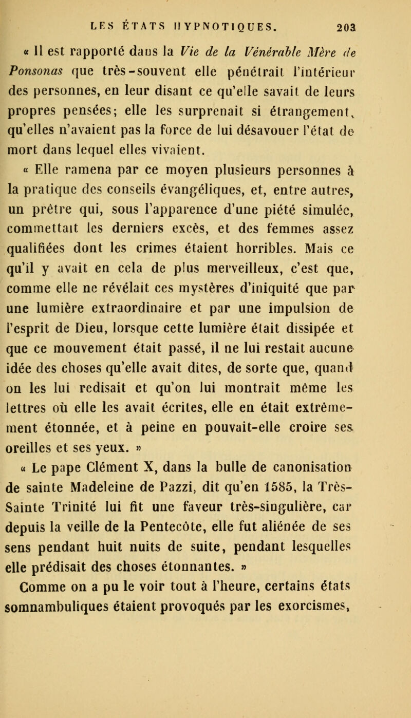 « 11 est rapporté daus la Vie de la Vénérable Mère de Ponsonas que très-souvent elle pénétrait l'intérieur des personnes, en leur disant ce qu'elle savait de leurs propres pensées; elle les surprenait si étrangement, qu'elles n'avaient pas la force de lui désavouer l'état de mort dans lequel elles vivaient. « Elle ramena par ce moyen plusieurs personnes à la pratique des conseils évangéliques, et, entre autres, un prêtre qui, sous l'apparence d'une piété simulée, commettait les derniers excès, et des femmes assez qualifiées dont les crimes étaient horribles. Mais ce qu'il y avait en cela de plus merveilleux, c'est que, comme elle ne révélait ces mystères d'iniquité que par une lumière extraordinaire et par une impulsion de l'esprit de Dieu, lorsque cette lumière était dissipée et que ce mouvement était passé, il ne lui restait aucune idée des choses qu'elle avait dites, de sorte que, quand on les lui redisait et qu'on lui montrait même les lettres où elle les avait écrites, elle en était extrême- ment étonnée, et à peine en pouvait-elle croire ses. oreilles et ses yeux. » « Le pape Clément X, dans la bulle de canonisation de sainte Madeleine de Pazzi, dit qu'en 1585, la Très- Sainte Trinité lui fit une faveur très-singulière, car depuis la veille de la Pentecôte, elle fut aliénée de ses sens pendant huit nuits de suite, pendant lesquelles elle prédisait des choses étonnantes. » Comme on a pu le voir tout à l'heure, certains états somnambuliques étaient provoqués par les exorcismes,