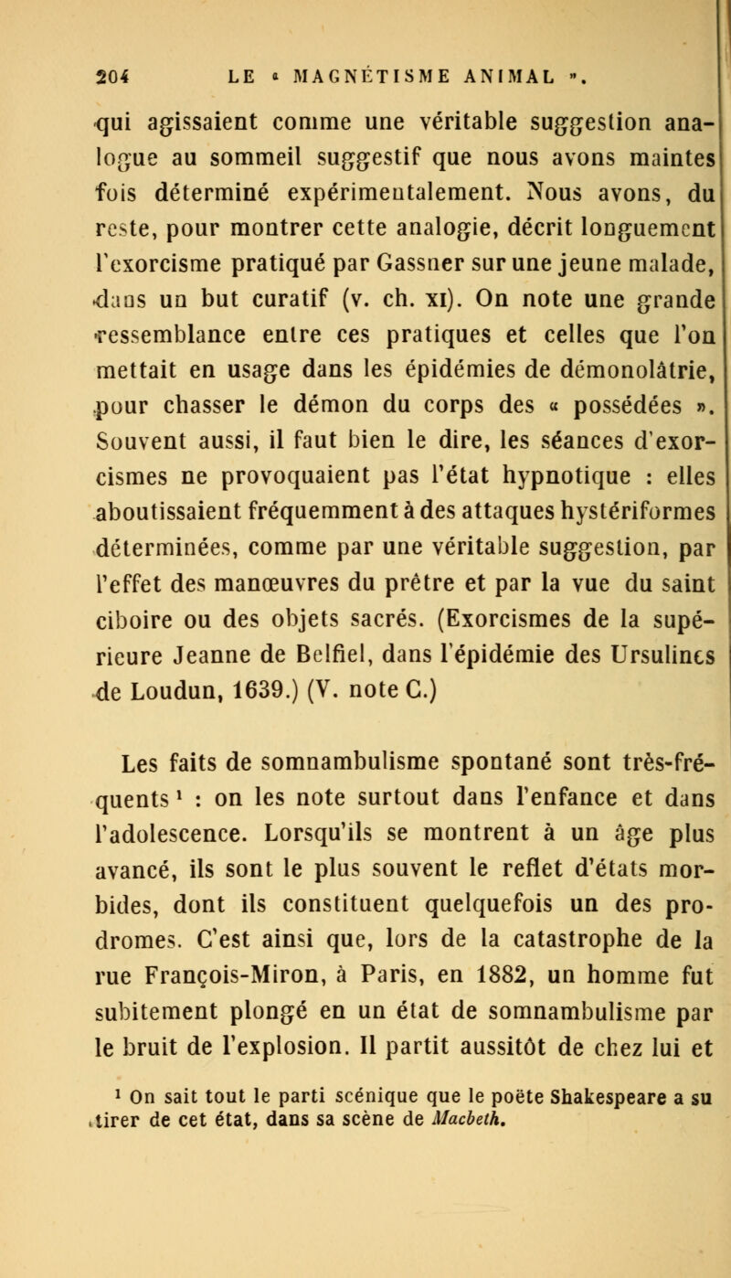 qui agissaient comme une véritable suggestion ana- logue au sommeil suggestif que nous avons maintes fois déterminé expérimentalement. Nous avons, du reste, pour montrer cette analogie, décrit longuement Texorcisme pratiqué par Gassner sur une jeune malade, dans un but curatif (v. ch. xi). On note une grande •ressemblance entre ces pratiques et celles que Ton mettait en usage dans les épidémies de démonolâtrie, pour chasser le démon du corps des « possédées ». Souvent aussi, il faut bien le dire, les séances d'exor- cismes ne provoquaient pas l'état hypnotique : elles aboutissaient fréquemment à des attaques hystériformes déterminées, comme par une véritable suggestion, par l'effet des manœuvres du prêtre et par la vue du saint ciboire ou des objets sacrés. (Exorcismes de la supé- rieure Jeanne de Belfiel, dans l'épidémie des Ursulincs de Loudun, 1639.) (V. note C.) Les faits de somnambulisme spontané sont très-fré- quents ' : on les note surtout dans l'enfance et dans l'adolescence. Lorsqu'ils se montrent à un âge plus avancé, ils sont le plus souvent le reflet d'états mor- bides, dont ils constituent quelquefois un des pro- dromes. C'est ainsi que, lors de la catastrophe de la rue François-Miron, à Paris, en 1882, un homme fut subitement plongé en un état de somnambulisme par le bruit de l'explosion. Il partit aussitôt de chez lui et 1 On sait tout le parti scénique que le poëte Shakespeare a su .tirer de cet état, dans sa scène de Macbeth.