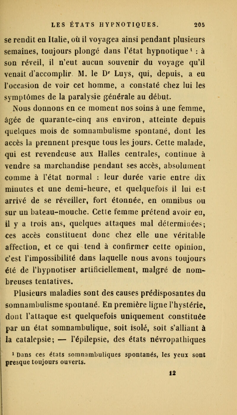 se rendit en Italie, où il voyagea ainsi pendant plusieurs semaines, toujours plongé dans l'état hypnotique l : à son réveil, il n'eut aucun souvenir du voyage qu'il venait d'accomplir M. le Dr Luys, qui, depuis, a eu l'occasion de voir cet homme, a constaté chez lui les symptômes de la paralysie générale au début. Nous donnons en ce moment nos soins à une femme, âgée de quarante-cinq ans environ, atteinte depuis quelques mois de somnambulisme spontané, dont les accès la prennent presque tous les jours. Cette malade, qui est revendeuse aux Halles centrales, continue à vendre sa marchandise pendant ses accès, absolument comme à l'état normal : leur durée varie entre dix minutes et une demi-heure, et quelquefois il lui est arrivé de se réveiller, fort étonnée, en omnibus ou sur un bateau-mouche. Cette femme prétend avoir eu, il y a trois ans, quelques attaques mal déterminées; ces accès constituent donc chez elle une véritable affection, et ce qui tend à confirmer cette opinion, c'est l'impossibilité dans laquelle nous avons toujours été de l'hypnotiser artificiellement, malgré de nom- breuses tentatives. Plusieurs maladies sont des causes prédisposantes du somnambulisme spontané. En première ligne l'hystérie, dont l'attaque est quelquefois uniquement constituée par un état somnambulique, soit isolé, soit s'alliant à la catalepsie; — l'épilepsie, des états névropathiques 1 Dans ces états somnambuliques spontanés, les yeux sont presque toujours ouverts. 12