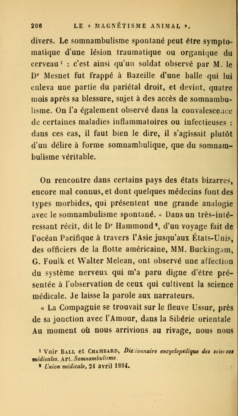 divers. Le somnambulisme spontané peut être sympto- matique d'une lésion traumatique ou organique du cerveau1 : c'est ainsi qu'un soldat observé par M. le Dr Mesnet fut frappé à Bazeilie d'une balle qui lui enleva une partie du pariétal droit, et devint, quatre mois après sa blessure, sujet à des accès de somnambu- lisme. On l'a également observé dans la convalesceaee de certaines maladies inflammatoires ou infectieuses : dans ces cas, il faut bien le dire, il s'agissait plutôt d'un délire à forme somnambulique, que du somnam- bulisme véritable. On rencontre dans certains pays des états bizarres, encore mal connus, et dont quelques médecins font des types morbides, qui présentent une grande analogie avec le somnambulisme spontané. « Dans un très-inté- ressant récit, dit le Dr Hammond8, d'un voyage fait de l'océan Pacifique à travers l'Asie jusqu'aux États-Unis, des officiers de la flotte américaine, MM. Buckingam, G. Foulk et Walter Melean, ont observé une affection du système nerveux qui m'a paru digne d'être pré- sentée à l'observation de ceux qui cultivent la science médicale. Je laisse la parole aux narrateurs. « La Compagnie se trouvait sur le fleuve Ussur, près de sa jonction avec l'Amour, dans la Sibérie orientale Au moment où nous arrivions au rivage, nous nous 1 Voir Ball et ChaMBARD, Dic.ionnaire encyclopédique des scie) ces médicales. Art. Somnambulisme. 8 Union médicale, 24 avril 1884.