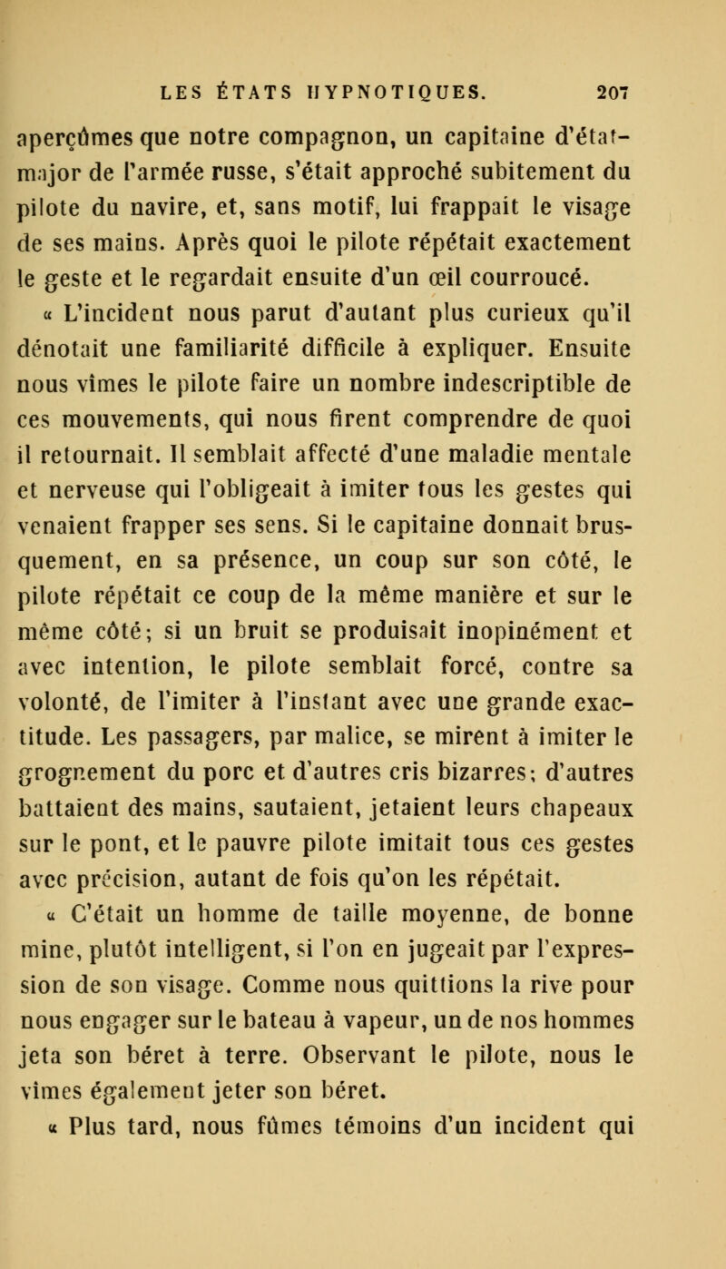 aperçûmes que notre compagnon, un capitaine d'état- major de l'armée russe, s'était approché subitement du pilote du navire, et, sans motif, lui frappait le visage de ses mains. Après quoi le pilote répétait exactement le geste et le regardait ensuite d'un œil courroucé. « L'incident nous parut d'autant plus curieux qu'il dénotait une familiarité difficile à expliquer. Ensuite nous vîmes le pilote faire un nombre indescriptible de ces mouvements, qui nous firent comprendre de quoi il retournait. Il semblait affecté d'une maladie mentale et nerveuse qui l'obligeait à imiter tous les gestes qui venaient frapper ses sens. Si le capitaine donnait brus- quement, en sa présence, un coup sur son côté, le pilote répétait ce coup de la même manière et sur le même côté; si un bruit se produisait inopinément et avec intention, le pilote semblait forcé, contre sa volonté, de l'imiter à l'instant avec une grande exac- titude. Les passagers, par malice, se mirent à imiter le grognement du porc et d'autres cris bizarres; d'autres battaient des mains, sautaient, jetaient leurs chapeaux sur le pont, et le pauvre pilote imitait tous ces gestes avec précision, autant de fois qu'on les répétait. « C'était un homme de taille moyenne, de bonne mine, plutôt intelligent, si l'on en jugeait par l'expres- sion de son visage. Comme nous quittions la rive pour nous engager sur le bateau à vapeur, un de nos hommes jeta son béret à terre. Observant le pilote, nous le vîmes également jeter son béret. « Plus tard, nous fûmes témoins d'un incident qui