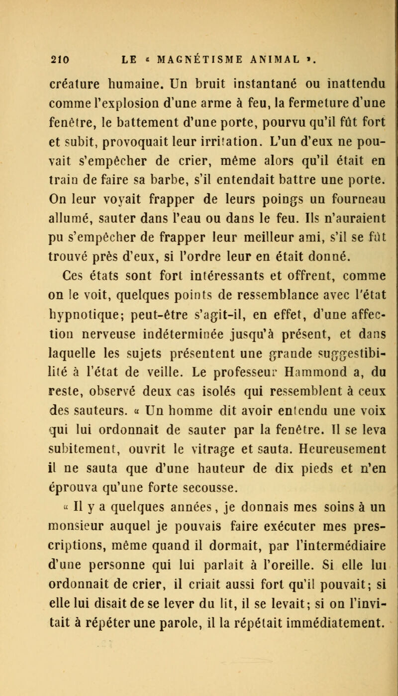 créature humaine. Un bruit instantané ou inattendu comme l'explosion d'une arme à feu, la fermeture d'une fenêtre, le battement d'une porte, pourvu qu'il fût fort et subit, provoquait leur irritation. L'un d'eux ne pou- vait s'empêcher de crier, même alors qu'il était en train de faire sa barbe, s'il entendait battre une porte. On leur voyait frapper de leurs poings un fourneau allumé, sauter dans l'eau ou dans le feu. Ils n'auraient pu s'empêcher de frapper leur meilleur ami, s'il se fut trouvé près d'eux, si l'ordre leur en était donné. Ces états sont fort intéressants et offrent, comme on le voit, quelques points de ressemblance avec l'état hypnotique; peut-être s'agit-il, en effet, d'une affec- tion nerveuse indéterminée jusqu'à présent, et dans laquelle les sujets présentent une grande suggestibi- lité à l'état de veille. Le professeur Hammond a, du reste, observé deux cas isolés qui ressemblent à ceux des sauteurs. « Un homme dit avoir entendu une voix qui lui ordonnait de sauter par la fenêtre. 11 se leva subitement, ouvrit le vitrage et sauta. Heureusement il ne sauta que d'une hauteur de dix pieds et n'en éprouva qu'une forte secousse. « Il y a quelques années, je donnais mes soins à un monsieur auquel je pouvais faire exécuter mes pres- criptions, même quand il dormait, par l'intermédiaire d'une personne qui lui parlait à l'oreille. Si elle lui ordonnait de crier, il criait aussi fort qu'il pouvait; si elle lui disait de se lever du lit, il se levait; si on l'invi- tait à répéter une parole, il la répétait immédiatement.