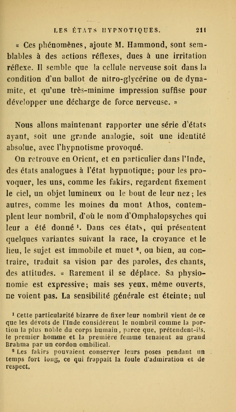 « Ces phénomènes, ajoute M. Hammond, sont sem- blables à des actions réflexes, dues à une irritation réflexe. Il semble que la cellule nerveuse soit dans la condition d'un ballot de nitro-glycérine ou de dyna- mite, et qu'une très-minime impression suffise pour développer une décharge de force nerveuse. » Nous allons maintenant rapporter une série d'états ayant, soit une grande analogie, soit une identité absolue, avec l'hypnotisme provoqué. On retrouve en Orient, et en particulier dans l'Inde, des états analogues à l'état hypnotique; pour les pro- voquer, les uns, comme les fakirs, regardent fixement le ciel, un objet lumineux ou le bout de leur nez ; les autres, comme les moines du mont Athos, contem- plent leur nombril, d'où le nom d'Omphalopsyches qui leur a été donné1. Dans ces états, qui présentent quelques variantes suivant la race, la croyance et le lieu, le sujet est immobile et muet2, ou bien, au con- traire, traduit sa vision par des paroles, des chants, des attitudes. « Rarement il se déplace. Sa physio- nomie est expressive; mais ses yeux, même ouverts, ne voient pas. La sensibilité générale est éteinte; nul 1 Cette particularité bizarre de fixer leur nombril vient de ce que les dévots de l'Inde considèrent le nombril comme la por- tion la plus noble du corps humain, parce que, prétendent-ils, le premier homme et la première femme tenaient au grand Brahma par un cordon ombilical. 2 Les fakirs pouvaient conserver leurs poses pendant un temps fort loii£, ce qui frappait la foule d'admiration et de respect.