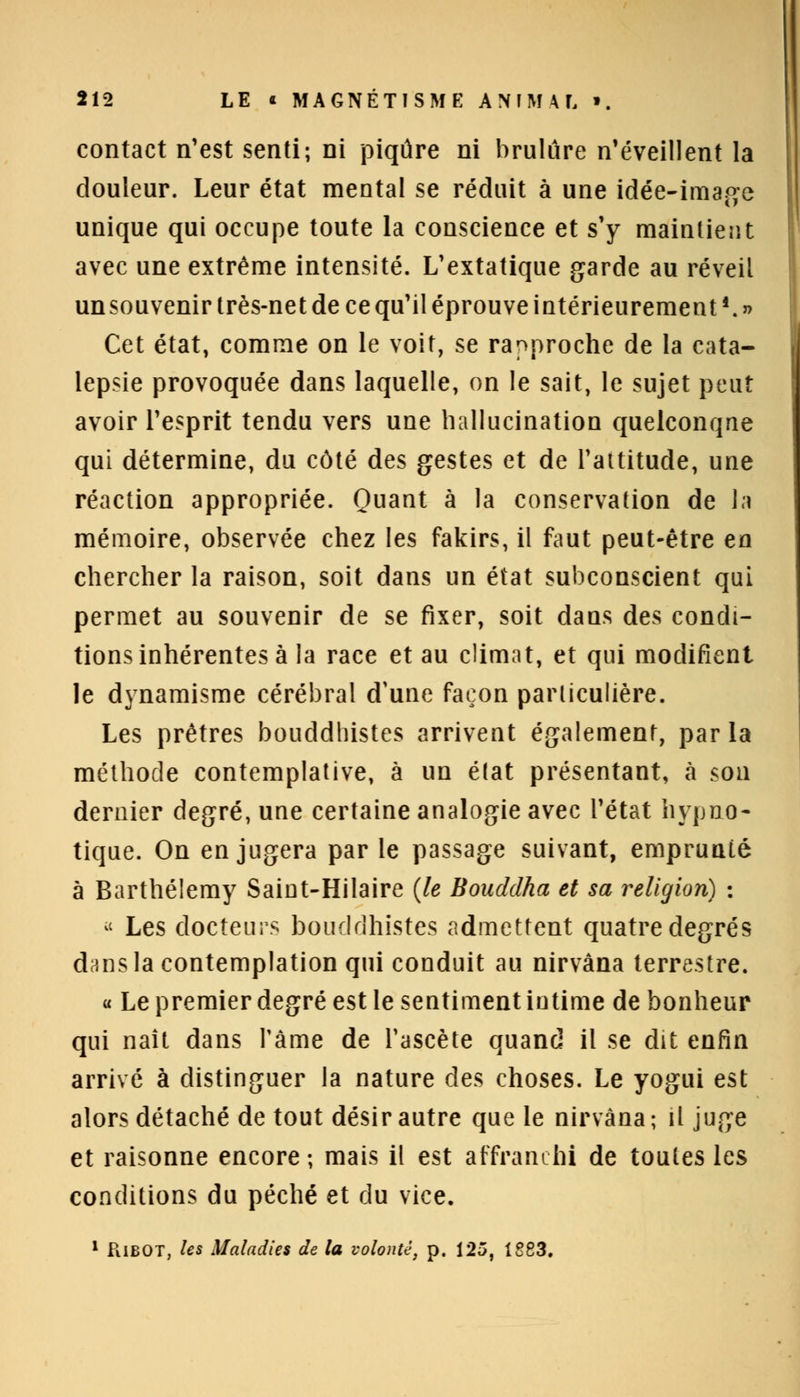 contact n'est senti; ni piqûre ni brûlure n'éveillent la douleur. Leur état mental se réduit à une idée-image unique qui occupe toute la conscience et s'y maintient avec une extrême intensité. L'extatique garde au réveil unsouvenir très-net de ce qu'il éprouve intérieurement '. » Cet état, comme on le voit, se rapproche de la cata- lepsie provoquée dans laquelle, on le sait, le sujet peut avoir l'esprit tendu vers une hallucination quelconqae qui détermine, du côté des gestes et de l'altitude, une réaction appropriée. Quant à la conservation de la mémoire, observée chez les fakirs, il faut peut-être en chercher la raison, soit dans un état subconscient qui permet au souvenir de se fixer, soit dans des condi- tions inhérentes à la race et au climat, et qui modifient le dynamisme cérébral d'une façon particulière. Les prêtres bouddhistes arrivent également, parla méthode contemplative, à un état présentant, à son dernier degré, une certaine analogie avec l'état hypno- tique. On en jugera par le passage suivant, emprunté à Barthélémy Saint-Hilaire (le Bouddha et sa religion) : « Les docteurs bouddhistes admettent quatre degrés dans la contemplation qui conduit au nirvana terrestre. « Le premier degré est le sentiment intime de bonheur qui naît dans l'âme de l'ascète quand il se dit enfin arrivé à distinguer la nature des choses. Le yogui est alors détaché de tout désir autre que le nirvana; il juge et raisonne encore ; mais il est affranchi de toutes les conditions du péché et du vice. 1 PiiBOT, les Maladies de la volonté, p. 125, 1883.