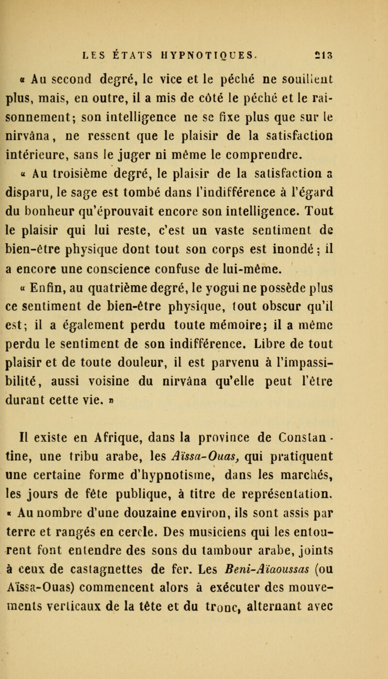 « Au second degré, le vice et le péché ne souillent plus, mais, en outre, il a mis de côté le péché et le rai- sonnement; son intelligence ne se fixe plus que sur le nirvana, ne ressent que le plaisir de la satisfaction intérieure, sans le juger ni même le comprendre. « Au troisième degré, le plaisir de la satisfaction a disparu, le sage est tombé dans l'indifférence à l'égard du bonheur qu'éprouvait encore son intelligence. Tout le plaisir qui lui reste, c'est un vaste sentiment de bien-être physique dont tout son corps est inondé ; il a encore une conscience confuse de lui-même. « Enfin, au quatrième degré, le yogui ne possède plus ce sentiment de bien-être physique, tout obscur qu'il est; il a également perdu toute mémoire; il a même perdu le sentiment de son indifférence. Libre de tout plaisir et de toute douleur, il est parvenu à l'impassi- bilité, aussi voisine du nirvana qu'elle peut l'être durant cette vie. » Il existe en Afrique, dans la province de Constan- tine, une tribu arabe, les Aïssa-Ouas, qui pratiquent une certaine forme d'hypnotisme, dans les marchés, les jours de fête publique, à titre de représentation. « Au nombre d'une douzaine environ, ils sont assis par terre et rangés en cercle. Des musiciens qui les entou- rent font entendre des sons du tambour arabe, joints à ceux de castagnettes de fer. Les Beni-Aïaoussas (ou Aïssa-Ouas) commencent alors à exécuter des mouve- ments verticaux de la tête et du tronc, alternant avec