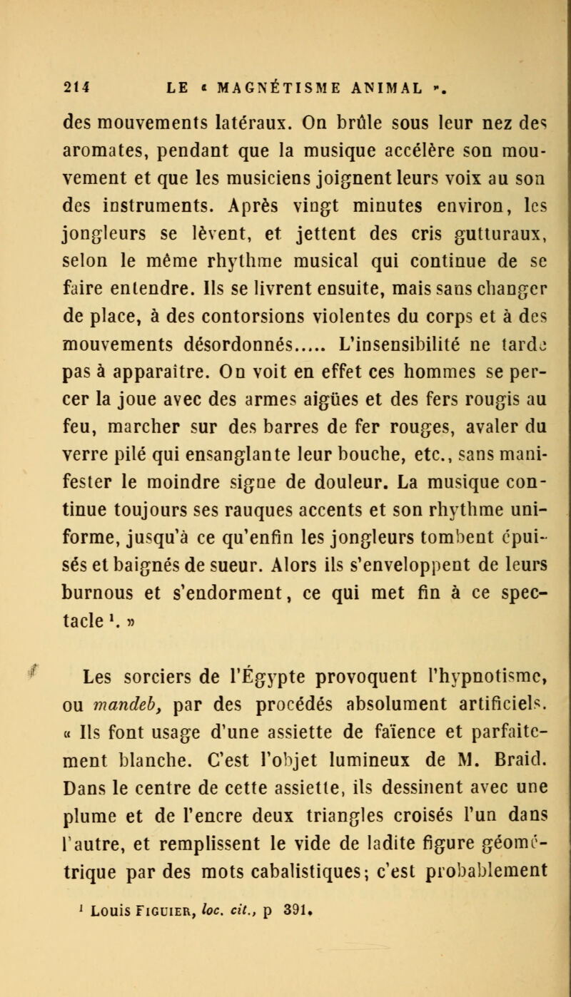 des mouvements latéraux. On brûle sous leur nez des aromates, pendant que la musique accélère son mou- vement et que les musiciens joignent leurs voix au son des instruments. Après vingt minutes environ, les jongleurs se lèvent, et jettent des cris gutturaux, selon le même rhythme musical qui continue de se faire entendre. Ils se livrent ensuite, mais sans changer de place, à des contorsions violentes du corps et à des mouvements désordonnés L'insensibilité ne tardo pas à apparaître. On voit en effet ces hommes se per- cer la joue avec des armes aiguës et des fers rougis au feu, marcher sur des barres de fer rouges, avaler du verre pilé qui ensanglante leur bouche, etc., sans mani- fester le moindre signe de douleur. La musique con- tinue toujours ses rauques accents et son rhythme uni- forme, jusqu'à ce qu'enfin les jongleurs tombent épui- sés et baignés de sueur. Alors ils s'enveloppent de leurs burnous et s'endorment, ce qui met fin à ce spec- tacle '. » Les sorciers de l'Egypte provoquent l'hypnotisme, ou mandeb, par des procédés absolument artificiels. « Ils font usage d'une assiette de faïence et parfaite- ment blanche. C'est l'objet lumineux de M. Braicl. Dans le centre de cette assiette, ils dessinent avec une plume et de l'encre deux triangles croisés l'un dans Tautre, et remplissent le vide de ladite figure géomé- trique par des mots cabalistiques; c'est probablement 1 Louis Figuier, loc. cit., p 391,