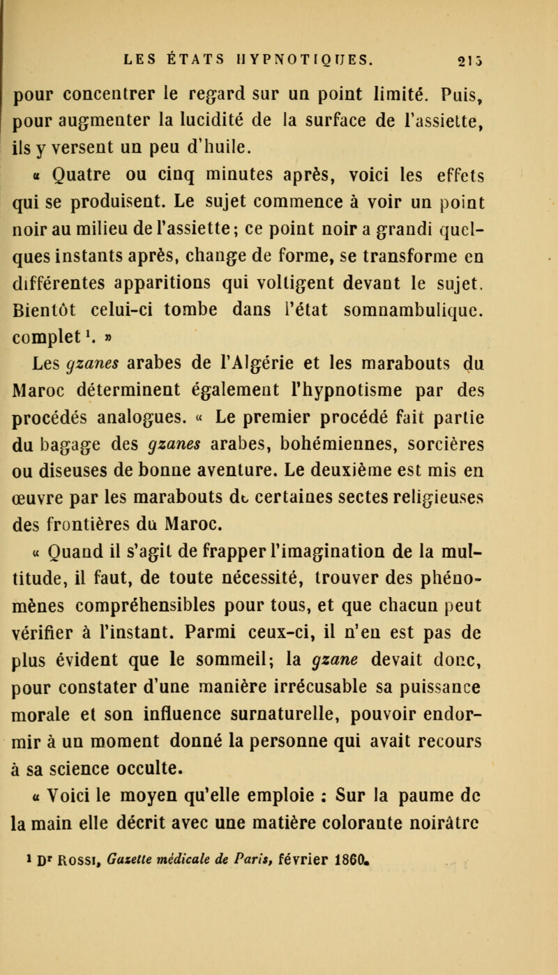 pour concentrer le regard sur un point limité. Puis, pour augmenter la lucidité de la surface de l'assiette, ils y versent un peu d'huile. « Quatre ou cinq minutes après, voici les effets qui se produisent. Le sujet commence à voir un point noir au milieu de l'assiette ; ce point noir a grandi quel- ques instants après, change de forme, se transforme en différentes apparitions qui voltigent devant le sujet. Bientôt celui-ci tombe dans l'état somnambulique. complet *. » Les gzanes arabes de l'Algérie et les marabouts du Maroc déterminent également l'hypnotisme par des procédés analogues. « Le premier procédé fait partie du bagage des gzanes arabes, bohémiennes, sorcières ou diseuses de bonne aventure. Le deuxième est mis en œuvre par les marabouts dt certaines sectes religieuses des frontières du Maroc. « Quand il s'agit de frapper l'imagination de la mul- titude, il faut, de toute nécessité, trouver des phéno- mènes compréhensibles pour tous, et que chacun peut vérifier à l'instant. Parmi ceux-ci, il n'en est pas de plus évident que le sommeil; la gzane devait donc, pour constater d'une manière irrécusable sa puissance morale et son influence surnaturelle, pouvoir endor- mir à un moment donné la personne qui avait recours à sa science occulte. « Voici le moyen qu'elle emploie : Sur la paume de la main elle décrit avec une matière colorante noirâtre 1 Dr ROSSI, Gazette médicale de Paris, février 1860*