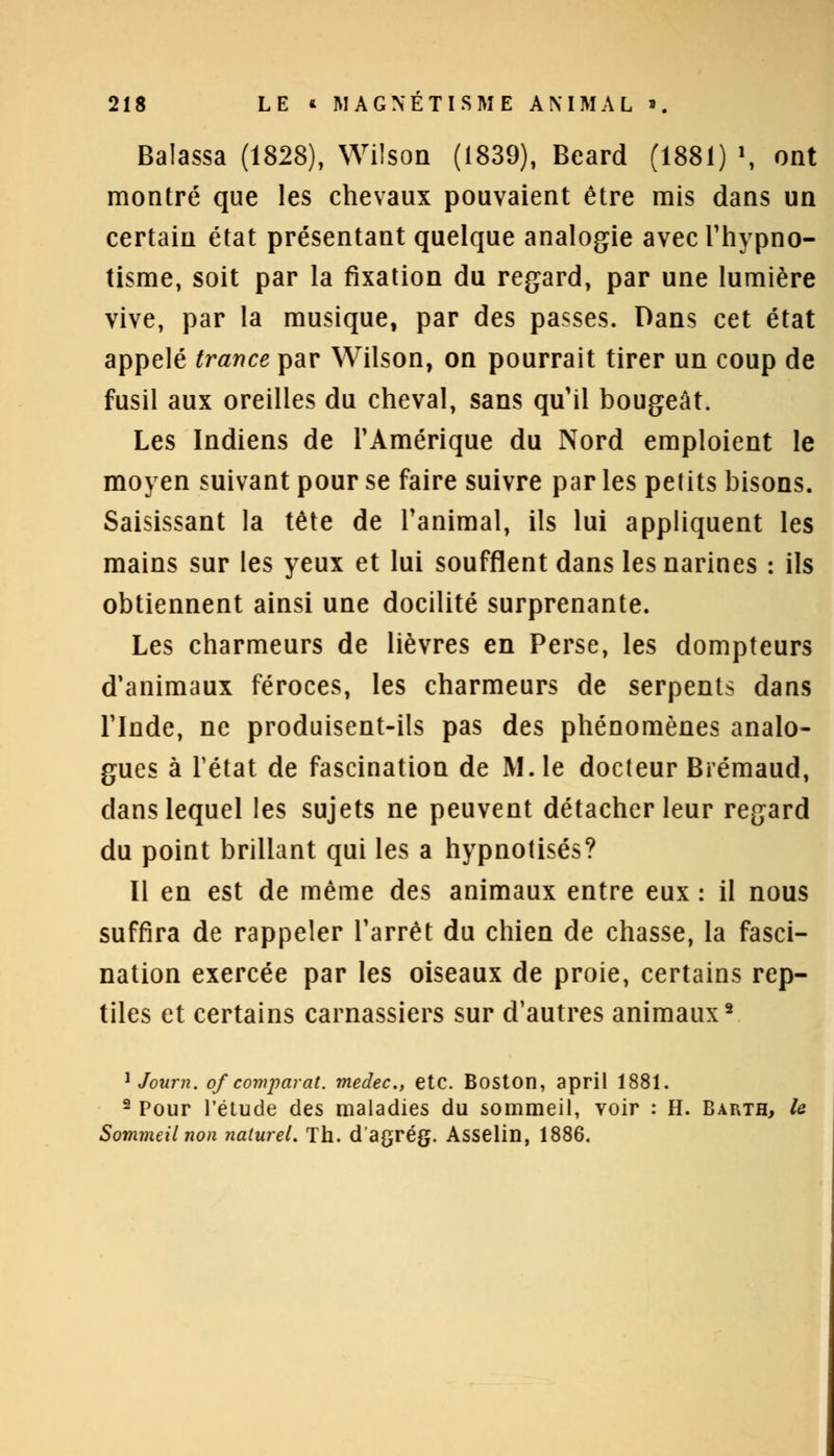 Balassa (1828), Wilson (1839), Beard (1881) , ont montré que les chevaux pouvaient être mis dans un certain état présentant quelque analogie avec l'hypno- tisme, soit par la fixation du regard, par une lumière vive, par la musique, par des passes. Dans cet état appelé trance par Wilson, on pourrait tirer un coup de fusil aux oreilles du cheval, sans qu'il bougeât. Les Indiens de l'Amérique du Nord emploient le moyen suivant pour se faire suivre par les petits bisons. Saisissant la tête de l'animal, ils lui appliquent les mains sur les yeux et lui soufflent dans les narines : ils obtiennent ainsi une docilité surprenante. Les charmeurs de lièvres en Perse, les dompteurs d'animaux féroces, les charmeurs de serpents dans l'Inde, ne produisent-ils pas des phénomènes analo- gues à l'état de fascination de M. le docteur Brémaud, dans lequel les sujets ne peuvent détacher leur regard du point brillant qui les a hypnotisés? Il en est de même des animaux entre eux : il nous suffira de rappeler l'arrêt du chien de chasse, la fasci- nation exercée par les oiseaux de proie, certains rep- tiles et certains carnassiers sur d'autres animaux2 1 Joiirn. of'comparât, medec, etc. Boston, april 1881. 2 Pour l'étude des maladies du sommeil, voir : H. Barth, le Sommeil non naturel. Th. d'agrég. Asselin, 1886.