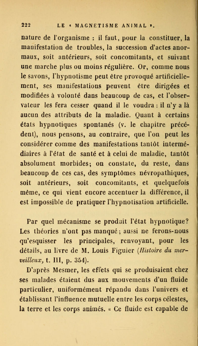 nature de l'organisme : il faut, pour la constituer, la manifestation de troubles, la succession d'actes anor- maux, soit antérieurs, soit concomitants, et suivant une marche plus ou moins régulière. Or, comme nous le savons, l'hypnotisme peut être provoqué artificielle- ment, ses manifestations peuvent être dirigées et modifiées à volonté dans beaucoup de cas, et l'obser- vateur les fera cesser quand il le voudra : il n'y a là aucun des attributs de la maladie. Quant à certains états hypnotiques spontanés (v. le chapitre précé- dent), nous pensons, au contraire, que Ton peut les considérer comme des manifestations tantôt intermé- diaires à l'état de santé et à celui de maladie, tantôt absolument morbides; on constate, du reste, dans beaucoup de ces cas, des symptômes névropathiques, soit antérieurs, soit concomitants, et quelquefois même, ce qui vient encore accentuer la différence, il est impossible de pratiquer Thypnotisation artificielle. Par quel mécanisme se produit l'état hypnotique? Les théories n'ont pas manque ; aussi ne ferons-nous qu'esquisser les principales, renvoyant, pour les détails, au livre de M. Louis Figuier {Histoire du mer- veilleux, t. III, p. 354). D'après Mesmer, les effets qui se produisaient chez ses malades étaient dus aux mouvements d'un fluide particulier, uniformément répandu dans l'univers et établissant l'influence mutuelle entre les corps célestes, la terre et les corps animés. « Ce fluide est capable de