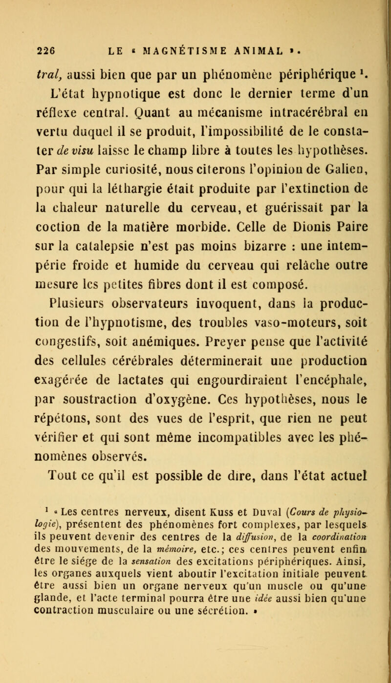 tral, aussi bien que par un phénomène périphérique K L'état hypnotique est donc le dernier terme d'un réflexe central. Quant au mécanisme intracérébral en vertu duquel il se produit, l'impossibilité de le consta- ter de visu laisse le champ libre à toutes les hypothèses. Par simple curiosité, nous citerons l'opinion de Galieo, pour qui la léthargie était produite par l'extinction de la chaleur naturelle du cerveau, et guérissait par la coction de la matière morbide. Celle de Dionis Paire sur la catalepsie n'est pas moins bizarre : une intem- périe froide et humide du cerveau qui relâche outre mesure les petites fibres dont il est composé. Plusieurs observateurs invoquent, dans ia produc- tion de l'hypnotisme, des troubles vaso-moteurs, soit congestifs, soit anémiques. Preyer pense que l'activité des cellules cérébrales déterminerait une production exagérée de lactates qui engourdiraient l'encéphale, par soustraction d'oxygène. Ces hypothèses, nous le répétons, sont des vues de Pesprit, que rien ne peut vérifier et qui sont même incompatibles avec les phé- nomènes observés. Tout ce qu'il est possible de dire, dans l'état actuel 1 « Les centres nerveux, disent Kuss et Du val {Cours de physio- logie), présentent des phénomènes fort complexes, par lesquels ils peuvent devenir des centres de la diffusion, de la coordination des mouvements, de la mémoire, etc.; ces centres peuvent enfin- être le siège de la sensation des excitations périphériques. Ainsi, les organes auxquels vient aboutir l'excitation initiale peuvent être aussi bien un organe nerveux qu'un muscle ou qu'une glande, et l'acte terminal pourra être une idée aussi bien qu'une contraction musculaire ou une sécrétion. •