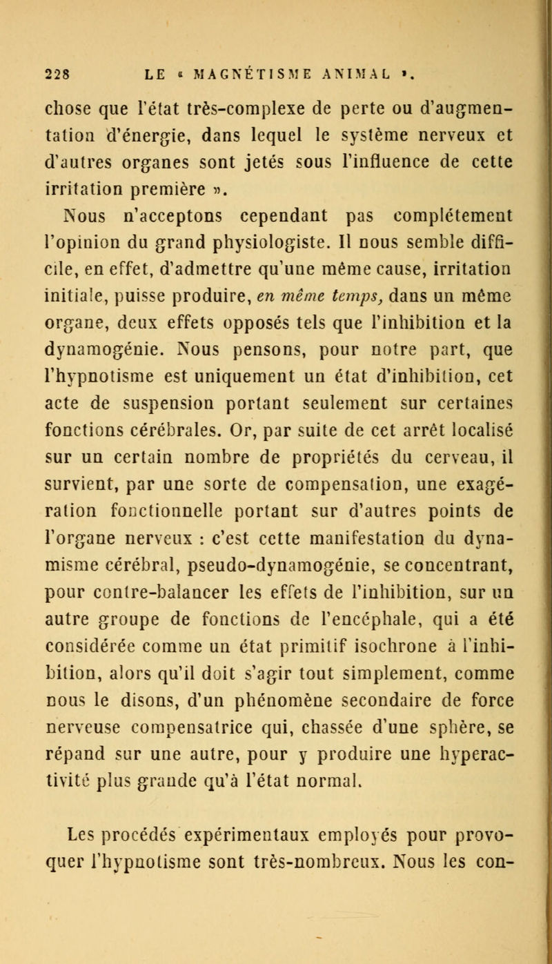 chose que l'état très-complexe de perte ou d'augmen- tation d'énergie, dans lequel le système nerveux et d'autres organes sont jetés sous l'influence de cette irritation première ». Nous n'acceptons cependant pas complètement l'opinion du grand physiologiste. Il nous semble diffi- cile, en effet, d'admettre qu'une même cause, irritation initiale, puisse produire, en même temps, dans un même organe, deux effets opposés tels que l'inhibition et la dynamogénie. Nous pensons, pour notre part, que l'hypnotisme est uniquement un état d'inhibition, cet acte de suspension portant seulement sur certaines fonctions cérébrales. Or, par suite de cet arrêt localisé sur un certain nombre de propriétés du cerveau, il survient, par une sorte de compensation, une exagé- ration fonctionnelle portant sur d'autres points de l'organe nerveux : c'est cette manifestation du dyna- misme cérébral, pseudo-dynamogénie, se concentrant, pour contre-balancer les effets de l'inhibition, sur un autre groupe de fonctions de l'encéphale, qui a été considérée comme un état primitif isochrone à l'inhi- bition, alors qu'il doit s'agir tout simplement, comme nous le disons, d'un phénomène secondaire de force nerveuse compensatrice qui, chassée d'une sphère, se répand sur une autre, pour y produire une Interac- tivité plus grande qu'à l'état normal. Les procédés expérimentaux employés pour provo- quer l'hypnotisme sont très-nombreux. Nous les con-