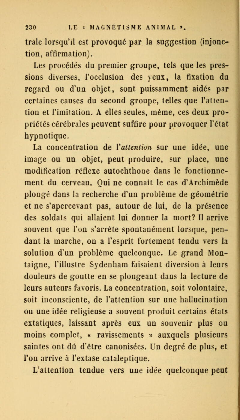 traie lorsqu'il est provoqué par la suggestion (injonc- tion, affirmation). Les procédés du premier groupe, tels que les pres- sions diverses, l'occlusion des yeux, la fixation du regard ou d'un objet, sont puissamment aidés par certaines causes du second groupe, telles que l'atten- tion et l'imitation. A elles seules, même, ces deux pro- priétés cérébrales peuvent suffire pour provoquer Tétat hypnotique. La concentration de Yattention sur une idée, une image ou un objet, peut produire, sur place, une modification réflexe autochthoue dans le fonctionne- ment du cerveau. Qui ne connaît le cas d'Archimède plongé dans la recherche d'un problème de géométrie et ne s'apercevant pas, autour de lui, de la présence des soldats qui allaient lui donner la mort? Il arrive souvent que l'on s'arrête spontanément lorsque, pen- dant la marche, on a l'esprit fortement tendu vers la solution d'un problème quelconque. Le grand Mon- taigne, l'illustre Sydenham faisaient diversion à leurs douleurs de goutte en se plongeant dans la lecture de leurs auteurs favoris. La concentration, soit volontaire, soit inconsciente, de l'attention sur une hallucination ou une idée religieuse a souvent produit certains états extatiques, laissant après eux un souvenir plus ou moins complet, h ravissements » auxquels plusieurs saintes ont dû d'être canonisées. Un degré de plus, et Ton arrive à l'extase cataleptique. L'attention tendue vers une idée quelconque peut