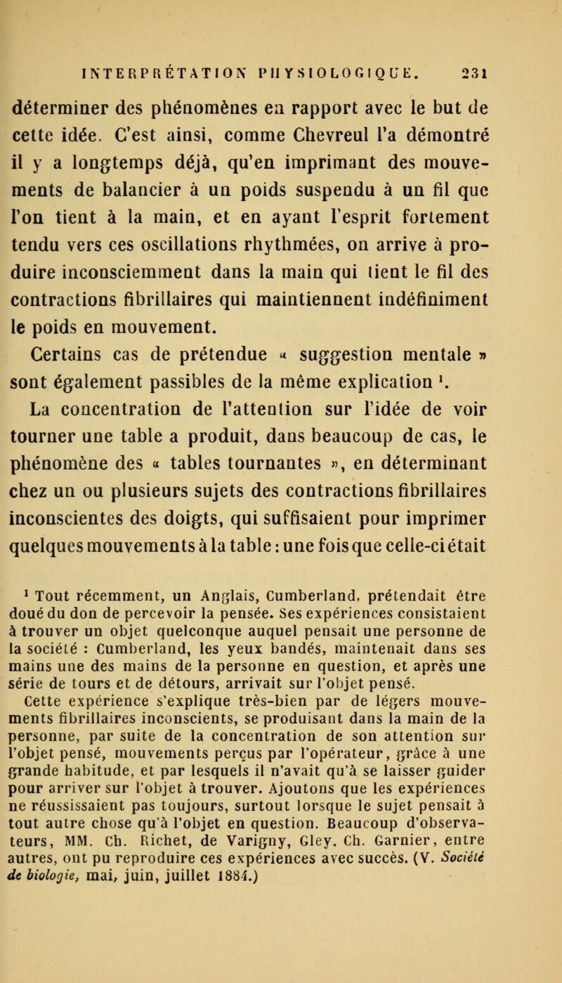 déterminer des phénomènes en rapport avec le but de cette idée. C'est ainsi, comme Chevreul Ta démontré il y a longtemps déjà, qu'en imprimant des mouve- ments de balancier à un poids suspendu à un fil que Ton tient à la main, et en ayant l'esprit fortement tendu vers ces oscillations rhythmées, on arrive à pro- duire inconsciemment dans la main qui tient le fil des contractions fibrillaires qui maintiennent indéfiniment le poids en mouvement. Certains cas de prétendue « suggestion mentale » sont également passibles de la même explication *. La concentration de l'attention sur ridée de voir tourner une table a produit, dans beaucoup de cas, le phénomène des « tables tournantes », en déterminant chez un ou plusieurs sujets des contractions fibrillaires inconscientes des doigts, qui suffisaient pour imprimer quelques mouvements à la table : une fois que celle-ci était 1 Tout récemment, un Anglais, Cumberland, prétendait être doué du don de percevoir la pensée. Ses expériences consistaient à trouver un objet quelconque auquel pensait une personne de la société : Cumberland, les yeux bandés, maintenait dans ses mains une des mains de la personne en question, et après une série de tours et de détours, arrivait sur l'objet pensé. Cette expérience s'explique très-bien par de légers mouve- ments fibrillaires inconscients, se produisant dans la main de la personne, par suite de la concentration de son attention sur l'objet pensé, mouvements perçus par l'opérateur, grâce à une grande habitude, et par lesquels il n'avait qu'à se laisser guider pour arriver sur l'objet à trouver. Ajoutons que les expériences ne réussissaient pas toujours, surtout lorsque le sujet pensait à tout autre chose qu'à l'objet en question. Beaucoup d'observa- teurs, MM. Ch. Richet, de Varigny, Gley, Ch. Garnier, entre autres, ont pu reproduire ces expériences avec succès. (V. Société de biologie, mai, juin, juillet 1884.)