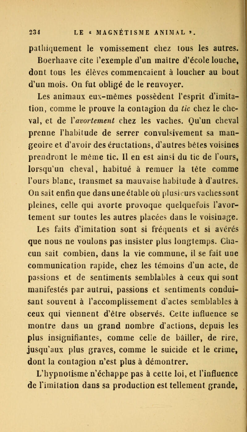 pathiquement le vomissement chez lous les autres. Boerhaave cite l'exemple d'un maître d'école louche, dont tous les élèves commençaient à loucher au bout d'un mois. On fut obligé de le renvoyer. Les animaux eux-mêmes possèdent l'esprit d'imita- tion, comme le prouve la contagion du tic chez le che- val, et de Yavortement chez les vaches. Qu'un cheval prenne l'habitude de serrer convulsivement sa man- geoire et d'avoir des éructations, d'autres bêtes voisines prendront le même tic. Il en est ainsi du tic de Tours, lorsqu'un cheval, habitué à remuer la tête comme l'ours blanc, transmet sa mauvaise habitude à d'autres. On sait enfin que dans uneétable où plusieurs vaches sont pleines, celle qui avorte provoque quelquefois l'avor- lement sur toutes les autres placées dans le voisinage. Les faits d'imitation sont si fréquents et si avérés que nous ne voulons pas insister plus longtemps. Clia- cun sait combien, dans la vie commune, il se fait une communication rapide, chez les témoins d'un acte, de passions et de sentiments semblables à ceux qui sont manifestés par autrui, passions et sentiments condui- sant souvent à l'accomplissement d'actes semblables à ceux qui viennent d'être observés. Celte influence se montre dans un grand nombre d'actions, depuis les plus insignifiantes, comme celle de bâiller, de rire, jusqu'aux plus graves, comme le suicide et le crime, dont la contagion n'est plus à démontrer. L'hypnotisme n'échappe pas à cette loi, et l'influence de l'imitation dans sa production est tellement grande,