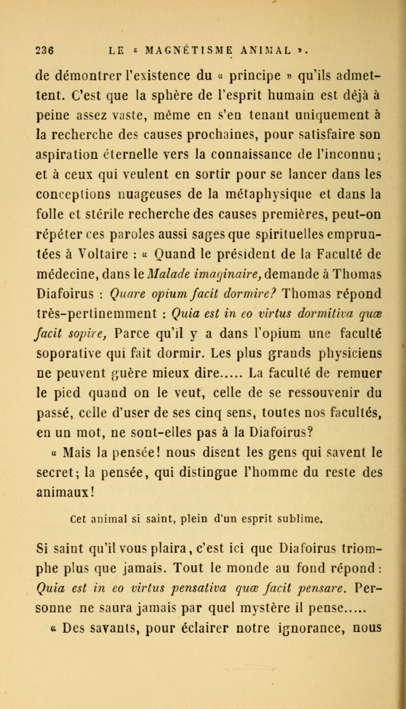 de démontrer l'existence du « principe » qu'ils admet- tent. C'est que la sphère de l'esprit humain est déjà à peine assez vaste, même en s'en tenant uniquement à la recherche des causes prochaines, pour satisfaire son aspiration éternelle vers la connaissance de l'inconnu; et à ceux qui veulent en sortir pour se lancer dans les conceptions nuageuses de la métaphysique et dans la folle et stérile recherche des causes premières, peut-on répéter ces paroles aussi sages que spirituelles emprun- tées à Voltaire : « Quand le président de la Faculté de médecine, dans le Malade imaginaire, demande à Thomas Diafoirus : Quart opium facit dormire? Thomas répond très-pertinemment : Quia est in eo virtus dormitiva quœ facit sopue, Parce qu'il y a dans l'opium une faculté soporative qui fait dormir. Les plus grands physiciens ne peuvent guère mieux dire La faculté de remuer le pied quand on le veut, celle de se ressouvenir du passé, celle d'user de ses cinq sens, toutes nos facultés, en un mot, ne sont-elles pas à la Diafoirus? « Mais la pensée! nous disent les gens qui savent le secret; la pensée, qui distingue l'homme du reste des animaux! Cet animal si saint, plein d'un esprit sublime. Si saint qu'il vous plaira, c'est ici que Diafoirus triom- phe plus que jamais. Tout le monde au fond répond: Quia est in eo virtus pensativa quœ facit pensare. Per- sonne ne saura jamais par quel mystère il pense ci Des savants, pour éclairer notre ignorance, nous