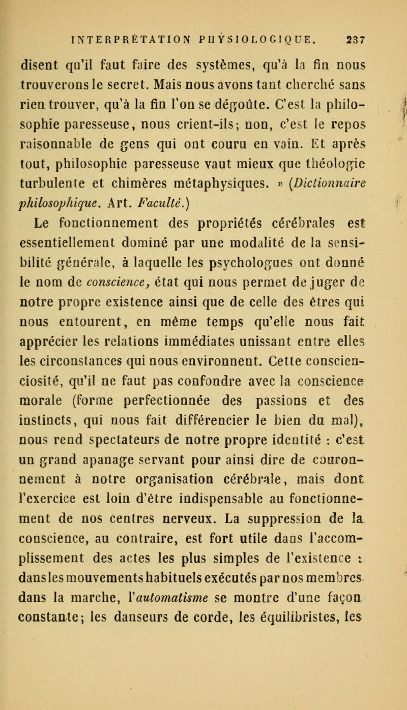 disent qu'il faut faire des systèmes, qu'à la fin nous trouverons le secret. Mais nous avons tant cherché sans rien trouver, qu'à la fin Ton se dégoûte. C'est la philo- sophie paresseuse, nous crient-ils ; non, c'est le repos raisonnable de gens qui ont couru en vain. Et après tout, philosophie paresseuse vaut mieux que théologie turbulente et chimères métaphysiques. » {Dictionnaire philosophique. Art. Faculté.) Le fonctionnement des propriétés cérébrales est essentiellement dominé par une modalité de la sensi- bilité générale, à laquelle les psychologues ont donné le nom de conscience, état qui nous permet déjuger de notre propre existence ainsi que de celle des êtres qui nous entourent, en même temps qu'elle nous fait apprécier les relations immédiates unissant entre elles les circonstances qui nous environneut. Cette conscien- ciosité, qu'il ne faut pas confondre avec la conscience morale (forme perfectionnée des passions et des instincts, qui nous fait différencier le bien du mal), nous rend spectateurs de notre propre identité : c'est un grand apanage servant pour ainsi dire de couron- nement à notre organisation cérébrale, mais dont l'exercice est loin d'être indispensable au fonctionne- ment de nos centres nerveux. La suppression de la conscience, au contraire, est fort utile dans l'accom- plissement des actes les plus simples de l'existence : dans les mouvements habituels exécutés par nos membres dans la marche, Y automatisme se montre d'une façon constante; les danseurs de corde, les équilibristes, les