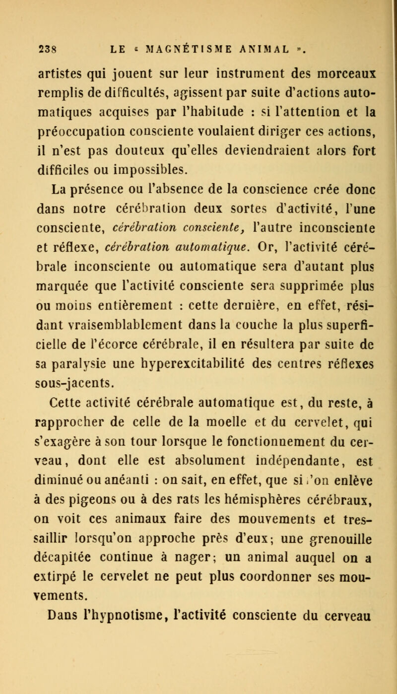 artistes qui jouent sur leur instrument des morceaux remplis de difficultés, agissent par suite d'actions auto- matiques acquises par l'habitude : si l'attention et la préoccupation consciente voulaient diriger ces actions, il n'est pas douteux qu'elles deviendraient alors fort difficiles ou impossibles. La présence ou l'absence de la conscience crée donc dans notre cérébration deux sortes d'activité, l'une consciente, cérébration consciente, l'autre inconsciente et réflexe, cérébration automatique. Or, l'activité céré- brale inconsciente ou automatique sera d'autant plus marquée que l'activité consciente sera supprimée plus ou moins entièrement : cette dernière, en effet, rési- dant vraisemblablement dans la couche la plus superfi- cielle de l'écorce cérébrale, il en résultera par suite de sa paralysie une hyperexcitabilité des centres réflexes sous-jacents. Cette activité cérébrale automatique est, du reste, à rapprocher de celle de la moelle et du cervelet, qui s'exagère à son tour lorsque le fonctionnement du cer- veau, dont elle est absolument indépendante, est diminué ou anéanti : on sait, en effet, que si .'on enlève à des pigeons ou à des rats les hémisphères cérébraux, on voit ces animaux faire des mouvements et tres- saillir lorsqu'on approche près d'eux; une grenouille décapitée continue à nager; un animal auquel on a extirpé le cervelet ne peut plus coordonner ses mou- vements. Dans l'hypnotisme, l'activité consciente du cerveau