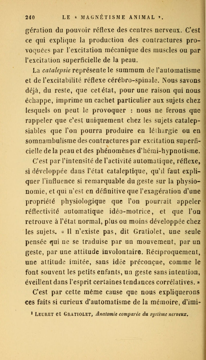 gération du pouvoir réflexe des centres nerveux. C'est ce qui explique la production des contractures pro- voquées par l'excitation mécanique des muscles ou par l'excitation superficielle de la peau. La catalepsie représente le summum de l'automatisme et de l'excitabilité réflexe cérébro-spinale. Nous savons déjà, du reste, que cet état, pour une raison qui nous échappe, imprime un cachet particulier aux sujets chez lesquels on peut le provoquer : nous ne ferons que rappeler que c'est uniquement chez les sujets catalep- siables que Ton pourra produire en léîhargie ou en somnambulisme des contractures par excitation superfi- cielle de la peau et des phénomènes d'hémi-hypnotisme. C'est par l'intensité de l'activité automatique, réflexe, si développée dans l'état cataleptique, qu'il faut expli- quer l'influence si remarquable du geste sur la physio- nomie, et qui n'est en définitive que l'exagération d'une propriété physiologique que l'on pourrait appeler réflectivité automatique idéo-motrice, et que l'oo retrouve à l'état normal, plus ou moins développée chez les sujets. « Il n'existe pas, dit Gratiolet, une seule pensée qui ne se traduise par un mouvement, par un geste, par une attitude involontaire. Réciproquement, une attitude imitée, sans idée préconçue, comme le font souvent les petits enfants, un geste sans intention, éveillent dans l'esprit certaines tendances corrélatives. » C'est par cette même cause que nous expliquerons ces faits si curieux d'automatisme de la mémoire, d'imi- 1 Leuret et Gratiolet, Anatomie comparée du système nerveux.