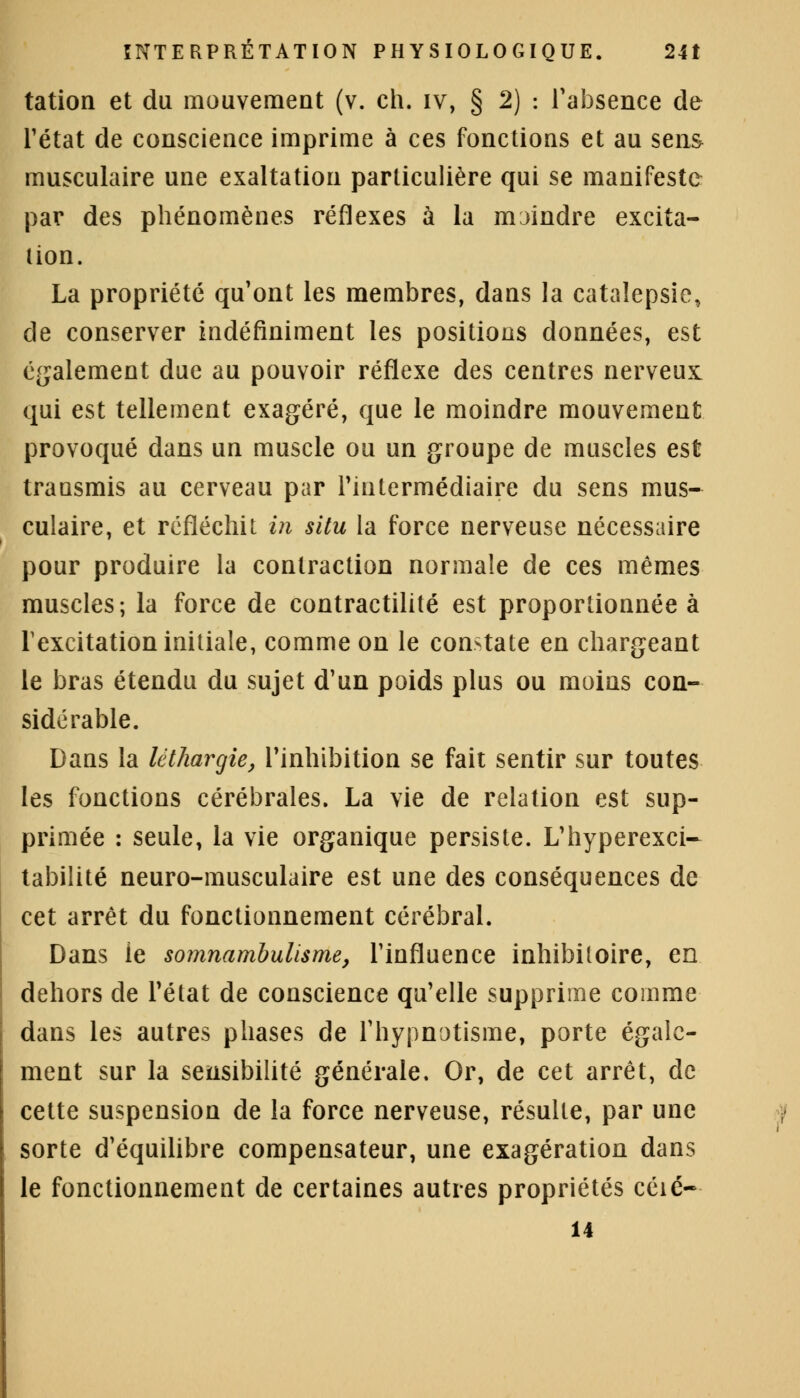 tation et du mouvement (v. ch. iv, § 2) : l'absence de l'état de conscience imprime à ces fonctions et au sens musculaire une exaltation particulière qui se manifeste par des phénomènes réflexes à la moindre excita- tion. La propriété qu'ont les membres, dans la catalepsie, de conserver indéfiniment les positions données, est également due au pouvoir réflexe des centres nerveux qui est tellement exagéré, que le moindre mouvement provoqué dans un muscle ou un groupe de muscles est transmis au cerveau par l'intermédiaire du sens mus- culaire, et réfléchit in situ la force nerveuse nécessaire pour produire la contraction normale de ces mêmes muscles; la force de contractilité est proportionnée à lexcitation initiale, comme on le constate en chargeant le bras étendu du sujet d'un poids plus ou moins con- sidérable. Dans la léthargie, l'inhibition se fait sentir sur toutes les fonctions cérébrales. La vie de relation est sup- primée : seule, la vie organique persiste. L'hyperexci- tabilité neuro-musculaire est une des conséquences de cet arrêt du fonctionnement cérébral. Dans le somnambulisme, l'influence inhibitoire, en dehors de l'état de conscience qu'elle supprime comme dans les autres phases de l'hypnotisme, porte égale- ment sur la sensibilité générale. Or, de cet arrêt, de cette suspension de la force nerveuse, résulte, par une sorte d'équilibre compensateur, une exagération dans le fonctionnement de certaines autres propriétés céié- 14