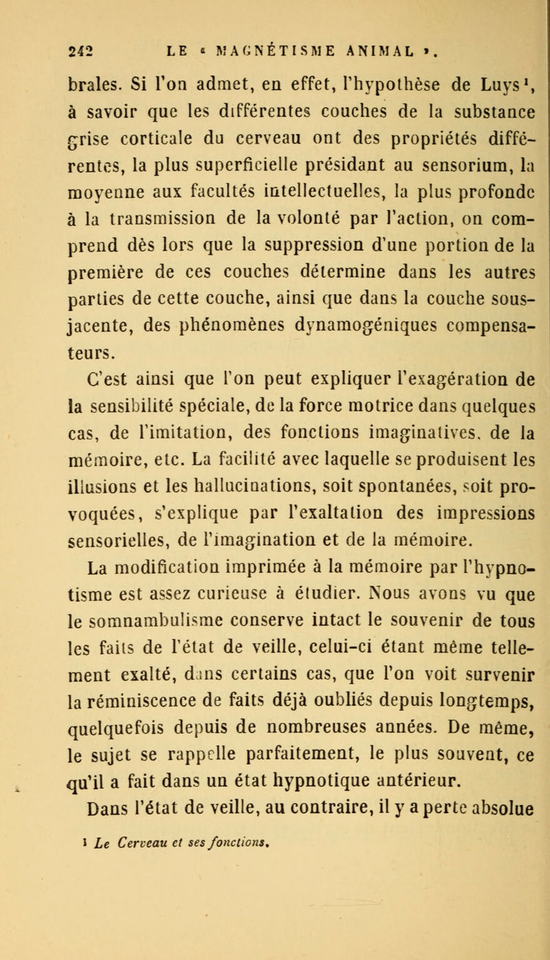 braies. Si Ton admet, en effet, l'hypothèse de Luys\ à savoir que les différentes couches de la substance grise corticale du cerveau ont des propriétés diffé- rentes, la plus superficielle présidant au sensorium, la moyenne aux facultés intellectuelles, la plus profonde à la transmission de la volonté par l'action, on com- prend dès lors que la suppression d'une portion de la première de ces couches détermine dans les autres parties de cette couche, ainsi que dans la couche sous- jacente, des phénomènes dynamogéniques compensa- teurs. C'est ainsi que Ton peut expliquer l'exagération de la sensibilité spéciale, de la force motrice dans quelques cas, de l'imitation, des fonctions imaginatives. de la mémoire, etc. La facilité avec laquelle se produisent les illusions et les hallucinations, soit spontanées, soit pro- voquées, s'explique par l'exaltation des impressions sensorielles, de l'imagination et de la mémoire. La modification imprimée à la mémoire par l'hypno- tisme est assez curieuse à étudier. Nous avons vu que le somnambulisme conserve intact le souvenir de tous les faits de l'état de veille, celui-ci étant même telle- ment exalté, dins certains cas, que Ton voit survenir la réminiscence de faits déjà oubliés depuis longtemps, quelquefois depuis de nombreuses années. De même, le sujet se rappelle parfaitement, le plus souvent, ce qu'il a fait dans un état hypnotique antérieur. Dans l'état de veille, au contraire, il y a perte absolue 1 Le Cerveau et ses fonctions*