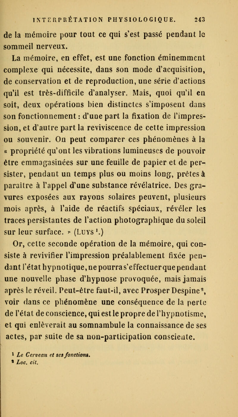 de la mémoire pour tout ce qui s'est passé pendant le sommeil nerveux. La mémoire, en effet, est une fonction éminemment complexe qui nécessite, dans son mode d'acquisition, de conservation et de reproduction, une série d'actions qu'il est très-difficile d'analyser. Mais, quoi qu'il en soit, deux opérations bien distinctes s'imposent dans son fonctionnement : d'une part la fixation de l'impres- sion, et d'autre part la reviviscence de cette impression ou souvenir. On peut comparer ces phénomènes à la « propriété qu'ont les vibrations lumineuses de pouvoir être emmagasinées sur une feuille de papier et de per- sister, pendant un temps plus ou moins long, prêtes à paraître à l'appel d'une substance révélatrice. Des gra- vures exposées aux rayons solaires peuvent, plusieurs mois après, à l'aide de réactifs spéciaux, révéler les traces persistantes de l'action photographique du soleil sur leur surface. » (Luys '.) Or, cette seconde opération de la mémoire, qui con- siste à revivifier l'impression préalablement fixée pen- dant l'état hypnotique, ne pourras'effectuer que pendant une nouvelle phase d'hypnose provoquée, mais jamais après le réveil. Peut-être faut-il, avec Prosper Despine9, voir dans ce phénomène une conséquence de la perte de l'état de conscience, qui est le propre de l'hypnotisme, et qui enlèverait au somnambule la connaissance de ses actes, par suite de sa non-participation consciente. 1 Le Cerveau et ses fonctions, 5 Loc. cit.