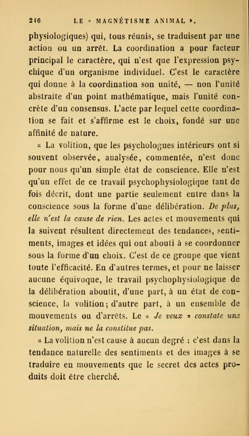 physiologiques) qui, tous réunis, se traduisent par une action ou un arrêt. La coordination a pour facteur principal le caractère, qui n'est que l'expression psy- chique d'un organisme individuel. C'est le caractère qui donne à la coordination son unité, — non l'unité abstraite d'un point mathématique, mais l'unité con- crète d'un consensus. L'acte par lequel cette coordina- tion se fait et s'affirme est le choix, fondé sur une affinité de nature. ce La volition, que les psychologues intérieurs ont si souvent observée, analysée, commentée, n'est donc pour nous qu'un simple état de conscience. Elle n'est qu'un effet de ce travail psychophysiologique tant de fois décrit, dont une partie seulement entre dans la conscience sous la forme d'une délibération. De plus, elle n'est la cause de rien. Les actes et mouvements qui la suivent résultent directement des tendances, senti- ments, images et idées qui ont abouti à se coordonner sous la forme d'un choix. C'est de ce groupe que vient toute l'efficacité. En d'autres termes, et pour ne laisser aucune équivoque, le travail psychophysiologique de la délibération aboutit, d'une part, à un état de con- science, la volition; d'autre part, à un ensemble de mouvements ou d'arrêts. Le « Je veux » constate unz situation, mais ne la constitue pas. « La volition n'est cause à aucun degré : c'est dans la tendance naturelle des sentiments et des images à se traduire en mouvements que le secret des actes pro- duits doit être cherché.