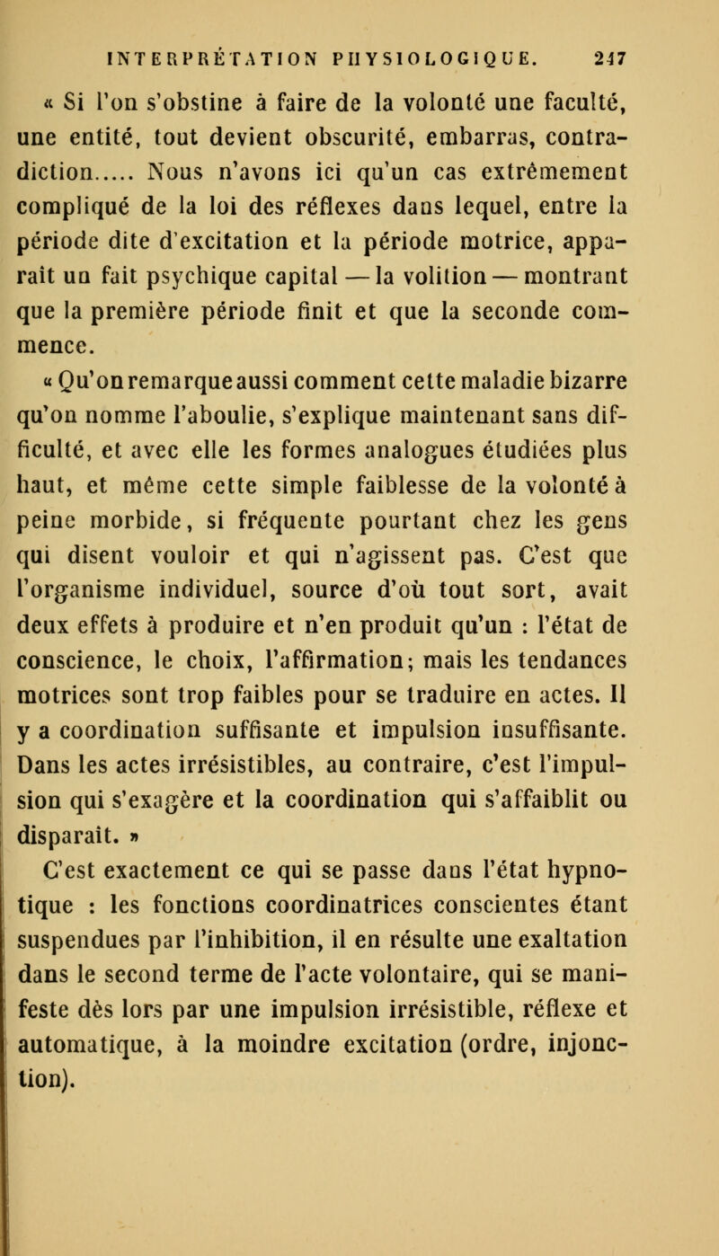 « Si Ton s'obstine à faire de la volonté une faculté, une entité, tout devient obscurité, embarras, contra- diction Nous n'avons ici qu'un cas extrêmement compliqué de la loi des réflexes dans lequel, entre la période dite d'excitation et la période motrice, appa- raît un fait psychique capital — la volition — montrant que la première période finit et que la seconde com- mence. « Qu'on remarque aussi comment cette maladie bizarre qu'on nomme l'aboulie, s'explique maintenant sans dif- ficulté, et avec elle les formes analogues étudiées plus haut, et même cette simple faiblesse de la volonté à peine morbide, si fréquente pourtant chez les gens qui disent vouloir et qui n'agissent pas. C'est que l'organisme individuel, source d'où tout sort, avait deux effets à produire et n'en produit qu'un : l'état de conscience, le choix, l'affirmation; mais les tendances motrices sont trop faibles pour se traduire en actes. Il y a coordination suffisante et impulsion insuffisante. Dans les actes irrésistibles, au contraire, c'est l'impul- sion qui s'exagère et la coordination qui s'affaiblit ou disparaît. » C'est exactement ce qui se passe dans l'état hypno- tique : les fonctions coordinatrices conscientes étant suspendues par l'inhibition, il en résulte une exaltation dans le second terme de l'acte volontaire, qui se mani- feste dès lors par une impulsion irrésistible, réflexe et automatique, à la moindre excitation (ordre, injonc- tion).