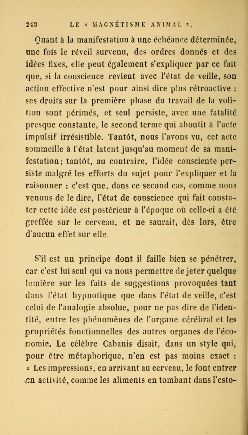 Quant à la manifestation à une échéance déterminée, une fois le réveil survenu, des ordres donnés et des idées fixes, elle peut également s'expliquer par ce fait que, si la conscience revient avec l'état de veille, son action effective n'est pour ainsi dire plus rétroactive : ses droits sur la première phase du travail de la voli- tion sont périmés, et seul persiste, avec une fatalité presque constante, le second terme qui aboutit à l'acte impulsif irrésistible. Tantôt, nous l'avons vu, cet acte sommeille à l'état latent jusqu'au moment de sa mani- festation; tantôt, au contraire, l'idée consciente per- siste malgré les efforts du sujet pour l'expliquer et la raisonner : c'est que, dans ce second cas, comme nous venons de le dire, l'état de conscience qui fait consta- ter cette idée est postérieur à l'époque où celle-ci a été greffée sur le cerveau, et ne saurait, dès lors, être d'aucun effet sur elle S'il est un principe dont il faille bien se pénétrer, car c'est lui seul qui va nous permettre de jeter quelque lumière sur les faits de suggestions provoquées tant dans l'état hypnotique que dans l'état de veille, c'est celui de l'analogie absolue, pour ne pas dire de l'iden- tité, entre les phénomènes de l'organe cérébral et les propriétés fonctionnelles des autres organes de l'éco- nomie. Le célèbre Cabanis disait, dans un style qui, pour être métaphorique, n'en est pas moins exact : « Les impressions, en arrivant au cerveau, le font entrer en activité, comme les aliments en tombant dans l'esto-