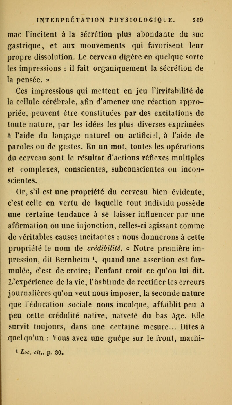 mac l'incitent à la sécrétion plus abondante du suc gastrique, et aux mouvements qui favorisent leur propre dissolution. Le cerveau digère en quelque sorte les impressions : il fait organiquement la sécrétion de la pensée. » Ces impressions qui mettent en jeu l'irritabilité de la cellule cérébrale, afin d'amener une réaction appro- priée, peuvent être constituées par des excitations de toute nature, par les idées les plus diverses exprimées à l'aide du langage naturel ou artificiel, à l'aide de paroles ou de gestes. En un mot, toutes les opérations du cerveau sont le résultat d'actions réflexes multiples et complexes, conscientes, subconscientes ou incon- scientes. Or, s'il est une propriété du cerveau bien évidente, c'est celle en vertu de laquelle tout individu possède une certaine tendance à se laisser influencer par une affirmation ou une injonction, celles-ci agissant comme de véritables causes incitantes : nous donnerons à cette propriété le nom de crédibilité. « Notre première im- pression, dit Bernheim », quand une assertion est for- mulée, c'est de croire; l'enfant croit ce qu'on lui dit. L'expérience de la vie, l'habitude de rectifier les erreurs journalières qu'on veut nous imposer, la seconde nature que l'éducation sociale nous inculque, affaiblit peu à peu cette crédulité native, naïveté du bas âge. Elle survit toujours, dans une certaine mesure... Dites à quelqu'un : Vous avez une guêpe sur le front, machi- 1 Luc. cit., p. 80,