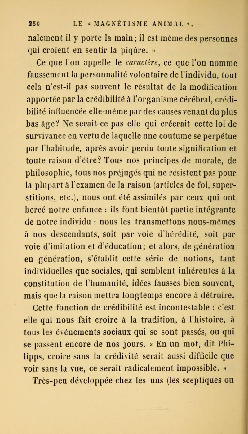 nalement il y porte la main; il est même des personnes qui croient en sentir la piqûre. » Ce que Ton appelle le caractère, ce que l'on nomme faussement la personnalité volontaire de l'individu, tout cela n'est-il pas souvent le résultat de la modification apportée par la crédibilité à l'organisme cérébral, crédi- bilité influencée elle-même par des causes venant du plus bas âge? Ne serait-ce pas elle qui créerait cette loi de survivance en vertu de laquelle une coutume se perpétue par Thabitude, après avoir perdu toute signification et toute raison d'être? Tous nos principes de morale, de philosophie, tous nos préjugés qui ne résistent pas pour la plupart à l'examen de la raison (articles de foi, super- stitions, etc.), nous ont été assimilés par ceux qui ont bercé notre enfance : ils font bientôt partie intégrante de notre individu : nous les transmettons nous-mêmes à nos descendants, soit par voie d'hérédité, soit par voie d'imitation et d'éducation; et alors, de génération en génération, s'établit cette série de notions, tant individuelles que sociales, qui semblent inhérentes à la constitution de l'humanité, idées fausses bien souvent, mais que la raison mettra longtemps encore à détruire. Cette fonction de crédibilité est incontestable : c'est elle qui nous fait croire à la tradition, à l'histoire, à tous les événements sociaux qui se sont passés, ou qui se passent encore de nos jours. « En un mot, dit Phi- lipps, croire sans la crédivité serait aussi difficile que voir sans la vue, ce serait radicalement impossible. » Très-peu développée chez les uns (les sceptiques ou