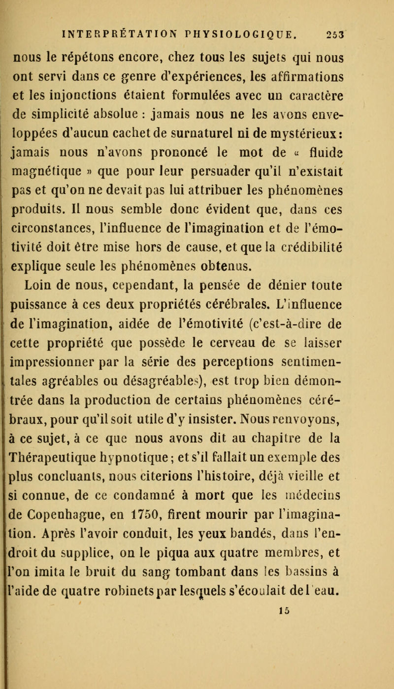 nous le répétons encore, chez tous les sujets qui nous ont servi dans ce genre d'expériences, les affirmations et les injonctions étaient formulées avec un caractère de simplicité absolue : jamais nous ne les avons enve- loppées d'aucun cachet de surnaturel ni de mystérieux: jamais nous n'avons prononcé le mot de « fluide magnétique » que pour leur persuader qu'il n'existait pas et qu'on ne devait pas lui attribuer les phénomènes produits. Il nous semble donc évident que, dans ces circonstances, l'influence de l'imagination et de l'émo- tivité doit être mise hors de cause, et que la crédibilité explique seule les phénomènes obtenus. Loin de nous, cependant, la pensée de dénier toute puissance à ces deux propriétés cérébrales. L'influence de l'imagination, aidée de Pémotivité (c'est-à-dire de cette propriété que possède le cerveau de se laisser impressionner par la série des perceptions sentimen- tales agréables ou désagréables), est trop bien démon- trée dans la production de certains phénomènes céré- braux, pour qu'il soit utile d'y insister. Nous renvoyons, à ce sujet, à ce que nous avons dit au chapitre de la Thérapeutique hypnotique; et s'il fallait un exemple des plus concluants, nous citerions l'histoire, déjà vieille et si connue, de ce condamné à mort que les médecins de Copenhague, en 1750, firent mourir par l'imagina- tion. Après l'avoir conduit, les yeux bandés, dans l'en- droit du supplice, on le piqua aux quatre membres, et l'on imita le bruit du sang tombant dans les bassins à 'aide de quatre robinets par lesquels s'écoulait de 1 eau. 15
