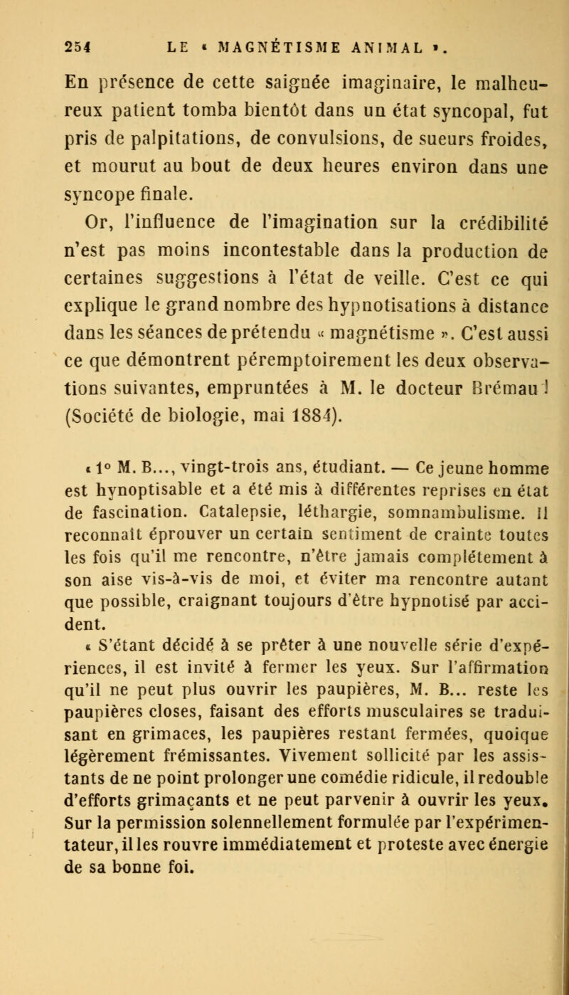 En présence de cette saignée imaginaire, le malheu- reux patient tomba bientôt dans un état syncopal, fut pris de palpitations, de convulsions, de sueurs froides, et mourut au bout de deux heures environ dans une syncope finale. Or, l'influence de l'imagination sur la crédibilité n'est pas moins incontestable dans la production de certaines suggestions à l'état de veille. C'est ce qui explique le grand nombre des hypnotisations à distance dans les séances de prétendu u magnétisme ». C'est aussi ce que démontrent péremptoirement les deux observa- tions suivantes, empruntées à M. le docteur Brémau'l (Société de biologie, mai 1884). « 1° M. B..., vingt-trois ans, étudiant. — Ce jeune homme est hynoptisable et a été mis à différentes reprises en état de fascination. Catalepsie, léthargie, somnambulisme. Il reconnaît éprouver un certain sentiment de crainte toutes les fois qu'il me rencontre, n'être jamais complètement à son aise vis-à-vis de moi, et éviter ma rencontre autant que possible, craignant toujours d'être hypnotisé par acci- dent. * S'étant décidé à se prêter à une nouvelle série d'expé- riences, il est invité à fermer les yeux. Sur l'affirmation qu'il ne peut plus ouvrir les paupières, M. B... reste les paupières closes, faisant des efforts musculaires se tradui- sant en grimaces, les paupières restant fermées, quoique légèrement frémissantes. Vivement sollicité par les assis- tants de ne point prolonger une comédie ridicule, il redouble d'efforts grimaçants et ne peut parvenir à ouvrir les yeux. Sur la permission solennellement formulée par l'expérimen- tateur, il les rouvre immédiatement et proteste avec énergie de sa bonne foi.
