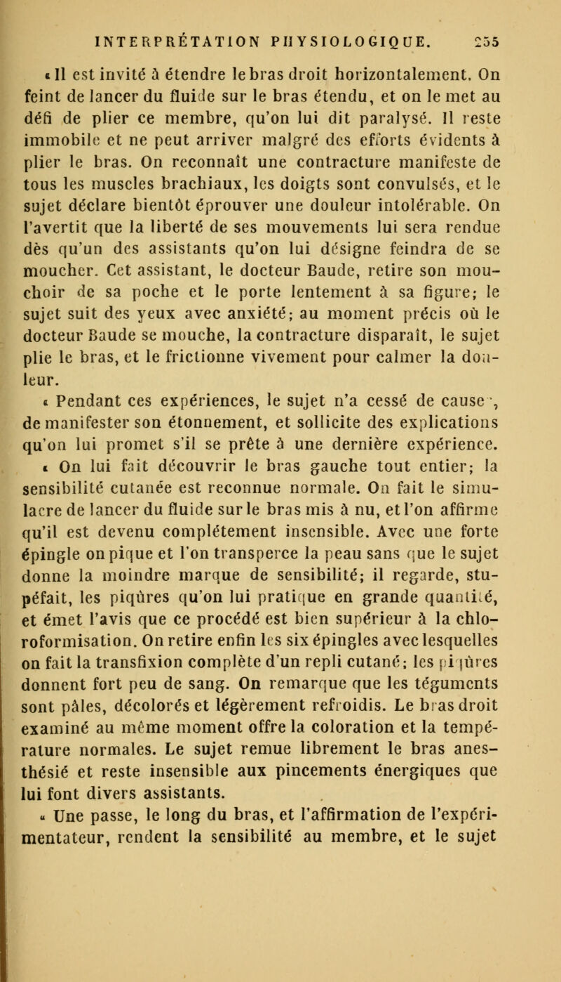 «Il est invité à étendre le bras droit horizontalement. On feint de lancer du fluide sur le bras étendu, et on le met au défi de plier ce membre, qu'on lui dit paralysé. 11 reste immobile et ne peut arriver malgré des efforts évidents à plier le bras. On reconnaît une contracture manifeste de tous les muscles brachiaux, les doigts sont convulsés, et le sujet déclare bientôt éprouver une douleur intolérable. On l'avertit que la liberté de ses mouvements lui sera rendue dès qu'un des assistants qu'on lui désigne feindra de se moucher. Cet assistant, le docteur Baude, retire son mou- choir de sa poche et le porte lentement à sa figure; le sujet suit des yeux avec anxiété; au moment précis où le docteur Baude se mouche, la contracture disparaît, le sujet plie le bras, et le frictionne vivement pour calmer la dou- leur. * Pendant ces expériences, le sujet n'a cessé de cause , de manifester son étonnement, et sollicite des explications qu'on lui promet s'il se prête à une dernière expérience. * On lui fait découvrir le bras gauche tout entier; la sensibilité cutanée est reconnue normale. On fait le simu- lacre de lancer du fluide sur le bras mis à nu, et l'on affirme qu'il est devenu complètement insensible. Avec une forte épingle on pique et l'on transperce la peau sans que le sujet donne la moindre marque de sensibilité; il regarde, stu- péfait, les piqûres qu'on lui pratique en grande quantité, et émet l'avis que ce procédé est bien supérieur à la chlo- roformisation. On retire enfin les six épingles avec lesquelles on fait la transfixion complète d'un repli cutané; les piqûres donnent fort peu de sang. On remarque que les téguments sont pâles, décolorés et légèrement refroidis. Le bras droit examiné au même moment offre la coloration et la tempé- rature normales. Le sujet remue librement le bras anes- thésié et reste insensible aux pincements énergiques que lui font divers assistants. « Une passe, le long du bras, et l'affirmation de l'expéri- mentateur, rendent la sensibilité au membre, et le sujet