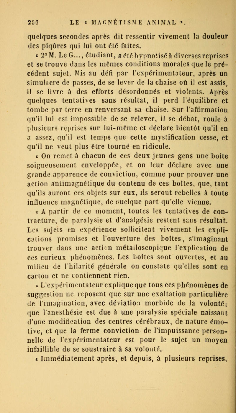 quelques secondes après dit ressentir vivement la douleur des piqûres qui lui ont été faites. * 2°M. Le G..., étudiant, a été hypnotisé à diverses reprises et se trouve dans les mêmes conditions morales que le pré- cédent sujet. Mis au défi par l'expérimentateur, après un simulacre de passes, de se lever de la chaise où il est assis, il se livre à des efforts désordonnés et violents. Après quelques tentatives sans résultat, il perd l'équilibre et tombe par terre en renversant sa chaise. Sur l'affirmation qu'il lui est impossible de se relever, il se débat, roule à plusieurs reprises sur lui-même et déclare bientôt qu'il en a assez, qu'il est temps que cette mystification cesse, et qu'il ne veut plus être tourné en ridicule. * On remet à chacun de ces deux jeunes gens une boite soigneusement enveloppée, et on leur déclare avec une grande apparence de conviction, comme pour prouver une action antimagnétique du contenu de ces boîtes, que, tant qu'ils auront ces objets sur eux, ils seront rebelles à toute influence magnétique, de quelque part qu'elle vienne. a A partir de ce moment, toutes les tentatives de con- tracture, de paralysie et d'analgésie restent sans résultat. Les sujets en expérience sollicitent vivement les expli- cations promises et l'ouverture des boîtes, s'imaginant trouver dans une action métailoscopique l'explication de ces curieux phénomènes. Les boîtes sont ouvertes, et au milieu de l'hilarité générale on constate qu'elles sont en carton et ne contiennent rien. a L'expérimentateur explique que tous ces phénomènes de suggestion ne reposent que sur une exaltation particulière de l'imagination, avec déviation morbide de la volonté; que lanesthésie est due à une paralysie spéciale naissant d'une modification des centres cérébraux, de nature émo- tive, et que la ferme conviction de l'impuissance person- nelle de l'expérimentateur est pour le sujet un moyen infaillible de se soustraire à sa volonté. « Immédiatement après, et depuis, à plusieurs reprises,