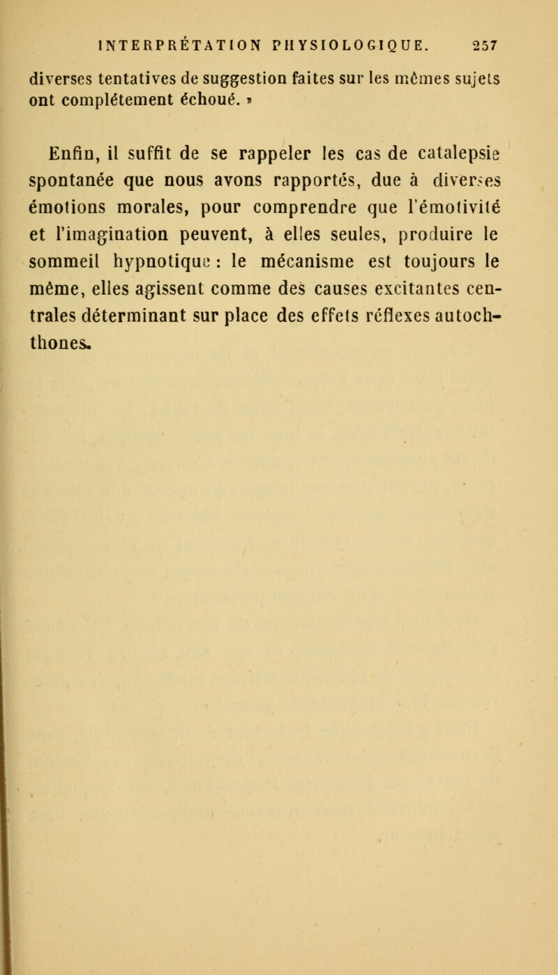 diverses tentatives de suggestion faites sur les mêmes sujels ont complètement échoué. ■ Enfin, il suffit de se rappeler les cas de catalepsie spontanée que nous avons rapportés, due à diverses émotions morales, pour comprendre que l'émoïivilé et l'imagination peuvent, à elles seules, produire le sommeil hypnotique : le mécanisme est toujours le même, elles agissent comme des causes excitantes cen- trales déterminant sur place des effets réflexes autoch- thones.