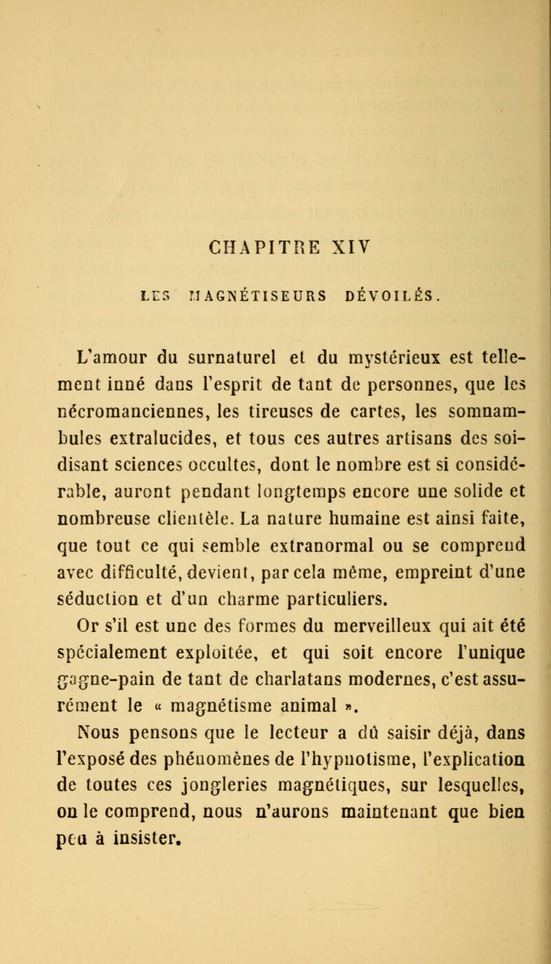 CHAPITRE XIV LES MAGNÉTISEURS DÉVOILÉS. L'amour du surnaturel et du mystérieux est telle- ment inné dans l'esprit de tant de personnes, que les nécromanciennes, les tireuses de cartes, les somnam- bules extralucides, et tous ces autres artisans des soi- disant sciences occultes, dont le nombre est si considé- rable, auront pendant longtemps encore une solide et nombreuse clientèle. La nature humaine est ainsi faite, que tout ce qui semble extranormal ou se comprend avec difficulté, devient, par cela même, empreint d'une séduction et d'un charme particuliers. Or s'il est une des formes du merveilleux qui ait été spécialement exploitée, et qui soit encore l'unique gagne-pain de tant de charlatans modernes, c'est assu- rément le « magnétisme animal ». Nous pensons que le lecteur a dû saisir déjà, dans l'exposé des phénomènes de l'hypnotisme, l'explication de toutes ces jongleries magnétiques, sur lesquelles, on le comprend, nous n'aurons maintenant que bien peu à insister.