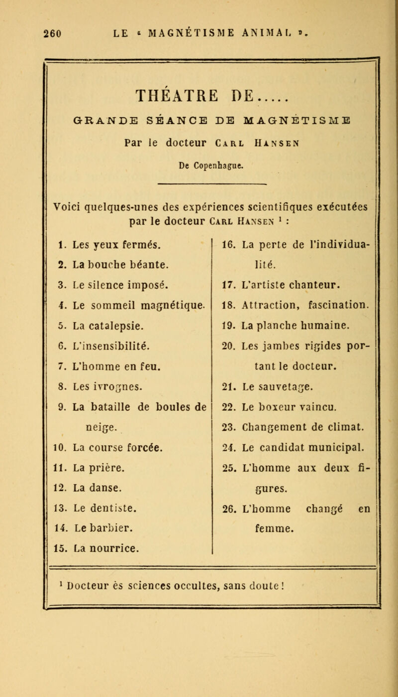 THÉÂTRE DE..... GRANDE SÉANCE DE MAGNÉTISME Par le docteur Carl Hansen De Copenhague. Voici quelques-unes des expériences scientifiques exécutées par le docteur Carl Hansen l : 1. Les yeux fermés. 16. La perte de l'individua- 2. La bouche béante. lité. 3. Le silence imposé. 17. L'artiste chanteur. 4. Le sommeil magnétique. 18. Attraction, fascination. 5. La catalepsie. 19. La planche humaine. 6. L'insensibilité. 20. Les jambes rigides por- 7. L'homme en feu. tant le docteur. 8. Les ivrognes. 21. Le sauvetage. 9. La bataille de boules de 22. Le boxeur vaincu. neige. 23. Changement de climat. 10. La course forcée. 24. Le candidat municipal. 11. La prière. 25. L'homme aux deux fi- 12. La danse. gures. 13. Le dentiste. 26. L'homme changé en 14. Le barbier. femme. 15. La nourrice. 1 Docteur es sciences occulte s, sans doute!