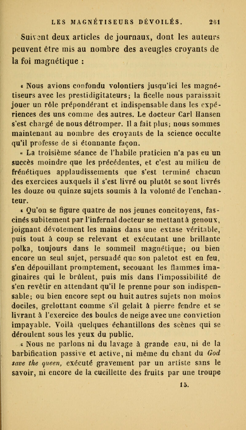 Suivent deux articles de journaux, dont les auteurs peuvent être mis au nombre des aveugles croyants de la foi magnétique : « Nous avions confondu volontiers jusqu'ici les magné- tiseurs avec les prestidigitateurs; la ficelle nous paraissait jouer un rôle prépondérant et indispensable dans les expé- riences des uns comme des autres. Le docteur Cari Hansen s'est chargé de nous détromper. Il a fait plus; nous sommes maintenant au nombre des croyants de la science occulte qu'il professe de si étonnante façon. « La troisième séance de l'habile praticien n'a pas eu un succès moindre que les précédentes, et c'est au milieu de frénétiques applaudissements que s'est terminé chacun des exercices auxquels il s'est livré ou plutôt se sont livrés les douze ou quinze sujets soumis à la volonté de l'enchan- teur. * Qu'on se figure quatre de nos jeunes concitoyens, fas- cinés subitement par l'infernal docteur se mettant à genoux, joignant dévotement les mains dans une extase véritable, puis tout à coup se relevant et exécutant une brillante polka, toujours dans le sommeil magnétique; ou bien encore un seul sujet, persuadé que son paletot est en feu, s'en dépouillant promptement, secouant les flammes ima- ginaires qui le brûlent, puis mis dans l'impossibilité de s'en revêtir en attendant qu'il le prenne pour son indispen- sable; ou bien encore sept ou huit autres sujets non moins dociles, grelottant comme s'il gelait à pierre fendre et se livrant à l'exercice des boules de neige avec une conviction impayable. Voilà quelques échantillons des scènes qui se déroulent sous les yeux du public. « Nous ne parlons ni du lavage à grande eau, ni de la barbification passive et active, ni même du chant du God save the queen, exécuté gravement par un artiste sans le savoir, ni encore de la cueillette des fruits par une troupe 15.