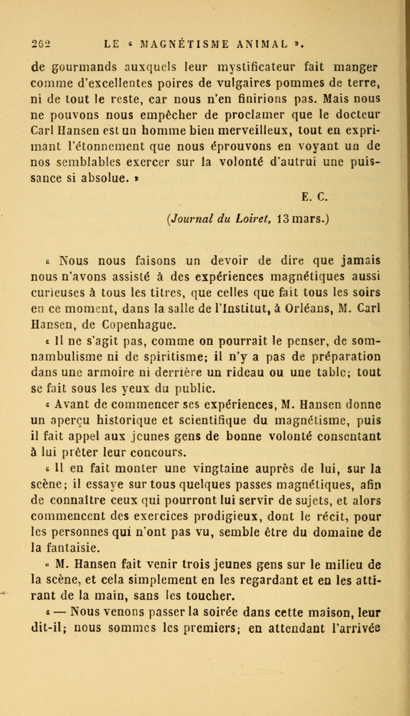 de gourmands auxquels leur mystificateur fait manger comme d'excellentes poires de vulgaires pommes de terre, ni de tout le reste, car nous n'en finirions pas. Mais nous ne pouvons nous empêcher de proclamer que le docteur Cari Hansenestun homme bien merveilleux, tout en expri- mant l'étonnement que nous éprouvons en voyant un de nos semblables exercer sur la volonté d'autrui une puis- sance si absolue. » E. C. {Journal du Loiret, 13 mars.) a Nous nous faisons un devoir de dire que jamais nous n'avons assisté à des expériences magnétiques aussi curieuses à tous les titres, que celles que fait tous les soirs en ce moment, dans la salle de l'Institut, à Orléans, M. Cari Hansen, de Copenhague. c 11 ne s'agit pas, comme on pourrait le penser, de som- nambulisme ni de spiritisme; il n'y a pas de préparation dans une armoire ni derrière un rideau ou une table; tout se fait sous les yeux du public. * Avant de commencer ses expériences, M. Hansen donne un aperçu historique et scientifique du magnétisme, puis il fait appel aux jeunes gens de bonne volonté consentant à lui prêter leur concours. a 11 en fait monter une vingtaine auprès de lui, sur la scène; il essaye sur tous quelques passes magnétiques, afin de connaître ceux qui pourront lui servir de sujets, et alors commencent des exercices prodigieux, dont le récit, pour les personnes qui n'ont pas vu, semble être du domaine de la fantaisie. « M. Hansen fait venir trois jeunes gens sur le milieu de la scène, et cela simplement en les regardant et en les atti- rant de la main, sans les toucher. « — Nous venons passer la soirée dans cette maison, leur dit-il; nous sommes les premiers; en attendant l'arrivée