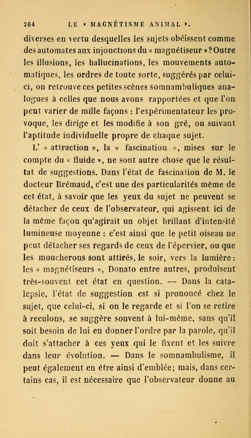 diverses en vertu desquelles les sujets obéissent comme des automates aux injonctions du « magnétiseur » ? Outre les illusions, les hallucinations, les mouvements auto- matiques, les ordres de toute sorte, suggérés par celui- ci, on retrouve ces petites scènes somnambuliques ana- logues à celles que nous avons rapportées et que Ton peut varier de mille façons : l'expérimentateur les pro- voque, les dirige et les modifie à son gré, ou suivant l'aptitude individuelle propre de chaque sujet. L' c attraction », la « fascination », mises sur le compte du « fluide », ne sont autre chose que le résul- tat de suggestions. Dans l'état de fascination de M. le docteur Brémaud, c'est une des particularités même de cet état, à savoir que les yeux du sujet ne peuvent se détacher de ceux de l'observateur, qui agissent ici de la même façon qu'agirait un objet brillant d'iaten>ité lumineuse moyenne : c'est ainsi que le petit oiseau ne peut détacher ses regards de ceux de Tépervier, ou que les moucherons sont attirés, le soir, vers la lumière : les « magnétiseurs », Donato entre autres, produisent très-souvent cet état en question. — Dans la cata- lepsie, l'état de suggestion est si prononcé chez le sujet, que celui-ci, si on le regarde et si l'on se retire à reculons, se suggère souvent à lui-même, sans qu'il soit besoin de lui en donner l'ordre par la parole, qu'il doit s'attacher à ces yeux qui le fixent et les suivre dans leur évolution. —- Dans le somnambulisme, il peut également en être ainsi d'emblée; mais, dans cer- tains cas, il est nécessaire que l'observateur donne au