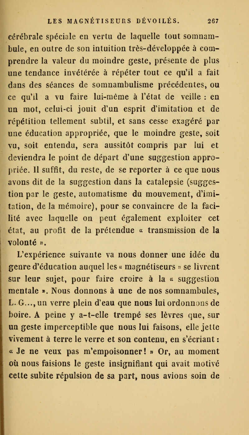 cérébrale spéciale en vertu de laquelle tout somnam- bule, en outre de son intuition très-développée à com- prendre la valeur du moindre geste, présente de plus une tendance invétérée à répéter tout ce qu'il a fait dans des séances de somnambulisme précédentes, ou ce qu'il a vu faire lui-même à l'état de veille : en un mot, celui-ci jouit d'un esprit d'imitation et de répétition tellement subtil, et sans cesse exagéré par une éducation appropriée, que le moindre geste, soit vu, soit entendu, sera aussitôt compris par lui et deviendra le point de départ d'une suggestion appro- priée. Il suffit, du reste, de se reporter à ce que nous avons dit de la suggestion dans la catalepsie (sugges- tion par le geste, automatisme du mouvement, d'imi- tation, de la mémoire), pour se convaincre de la faci- lité avec laquelle on peut également exploiter cet état, au profit de la prétendue « transmission de la volonté ». L'expérience suivante va nous donner une idée du genre d'éducation auquel les « magnétiseurs » se livrent sur leur sujet, pour faire croire à la « suggestion mentale ». Nous donnons à une de nos somnambules, L. G..., un verre plein d'eau que nous lui ordonnons de boire. A peine y a-t-elle trempé ses lèvres que, sur un geste imperceptible que nous lui faisons, elle jette vivement à terre le verre et son contenu, en s'écriant : « Je ne veux pas m'empoisonner ! » Or, au moment où nous faisions le geste insignifiant qui avait motivé cette subite répulsion de sa part, nous avions soin de