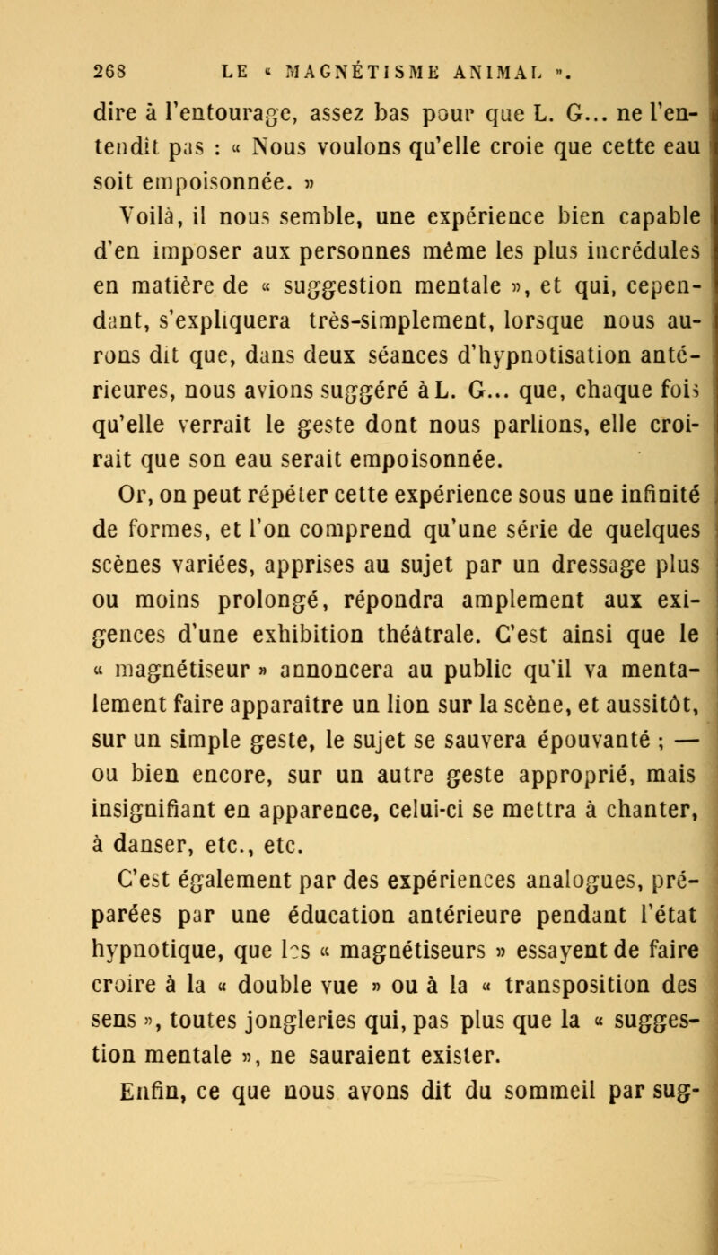 dire à l'entourage, assez bas pour que L. G... ne l'en- tendit pas : « jNous voulons qu'elle croie que cette eau soit empoisonnée. » Voilà, il nous semble, une expérience bien capable d'en imposer aux personnes même les plus incrédules en matière de « suggestion mentale », et qui, cepen- dant, s'expliquera très-simplement, lorsque nous au- rons dit que, dans deux séances d'hypnotisation anté- rieures, nous avions suggéré àL. G... que, chaque fois qu'elle verrait le geste dont nous parlions, elle croi- rait que son eau serait empoisonnée. Or, on peut répéter cette expérience sous une infinité de formes, et l'on comprend qu'une série de quelques scènes variées, apprises au sujet par un dressage plus ou moins prolongé, répondra amplement aux exi- gences d'une exhibition théâtrale. C'est ainsi que le « magnétiseur » annoncera au public quil va menta- lement faire apparaître un lion sur la scène, et aussitôt, sur un simple geste, le sujet se sauvera épouvanté ; — ou bien encore, sur un autre geste approprié, mais insignifiant en apparence, celui-ci se mettra à chanter, à danser, etc., etc. C'est également par des expériences analogues, pré- parées par une éducation antérieure pendant l'état hypnotique, que les « magnétiseurs » essayent de faire croire à la « double vue » ou à la « transposition des sens », toutes jongleries qui, pas plus que la « sugges- tion mentale », ne sauraient exister. Enfin, ce que nous avons dit du sommeil par sug-