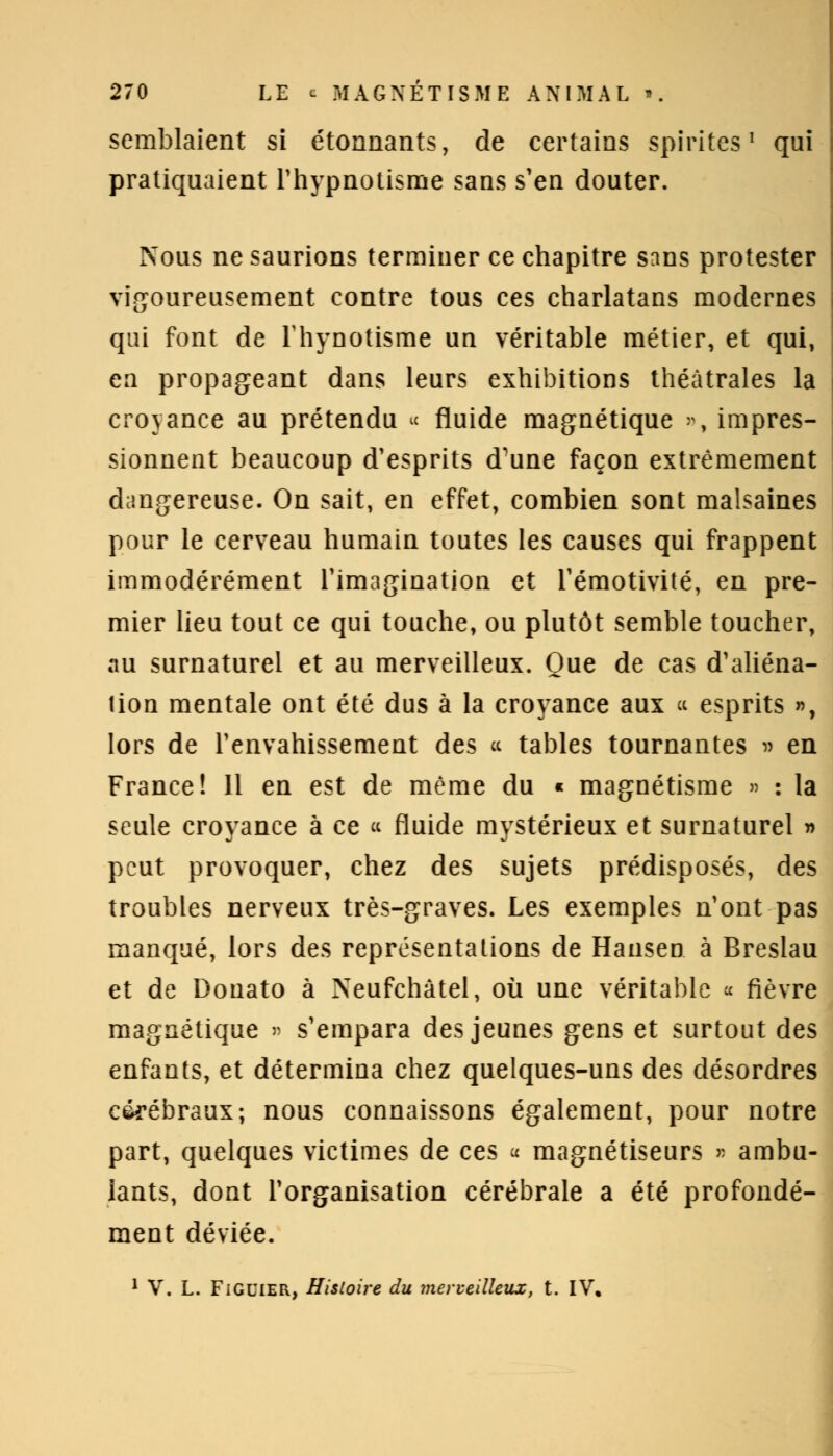 semblaient si étonnants, de certains spirites1 qui pratiquaient l'hypnotisme sans s'en douter. Nous ne saurions terminer ce chapitre sans protester vigoureusement contre tous ces charlatans modernes qui font de Thynotisme un véritable métier, et qui, en propageant dans leurs exhibitions théâtrales la croyance au prétendu ■« fluide magnétique », impres- sionnent beaucoup d'esprits d'une façon extrêmement dangereuse. On sait, en effet, combien sont malsaines pour le cerveau humain toutes les causes qui frappent immodérément l'imagination et l'émotivité, en pre- mier lieu tout ce qui touche, ou plutôt semble toucher, au surnaturel et au merveilleux. Que de cas d'aliéna- lion mentale ont été dus à la croyance aux « esprits », lors de l'envahissement des « tables tournantes » en France! 11 en est de même du « magnétisme » : la seule croyance à ce « fluide mystérieux et surnaturel » peut provoquer, chez des sujets prédisposés, des troubles nerveux très-graves. Les exemples n'ont pas manqué, lors des représentations de Hansen à Breslau et de Donato à Neufchâtel, où une véritable « fièvre magnétique » s'empara des jeunes gens et surtout des enfants, et détermina chez quelques-uns des désordres cérébraux; nous connaissons également, pour notre part, quelques victimes de ces a magnétiseurs » ambu- lants, dont l'organisation cérébrale a été profondé- ment déviée. 1 V. L. Figuier, Histoire du merveilleux, t. IV.