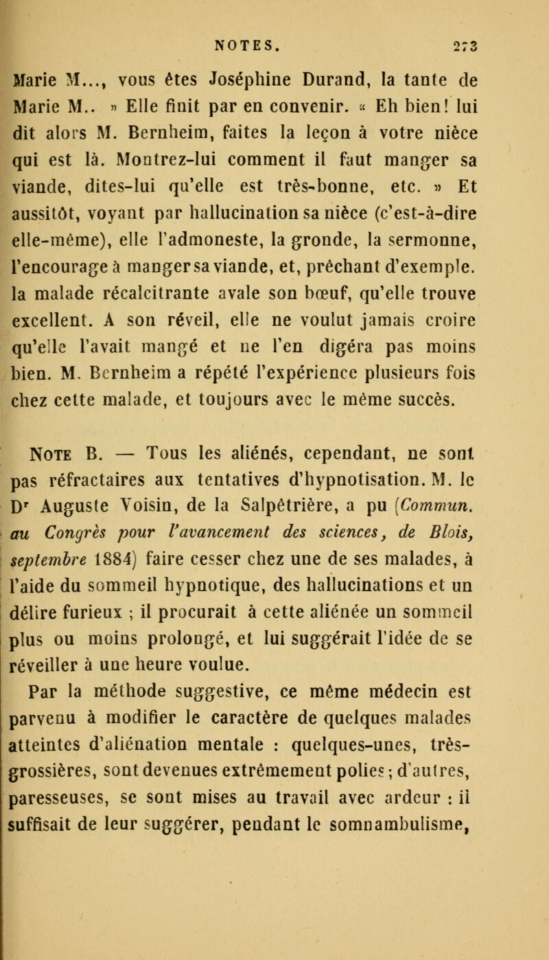Marie M..., vous êtes Joséphine Durand, la tante de Marie M.. » Elle finit par en convenir. « Eh bien! lui dit alors M. Bernheim, faites la leçon à votre nièce qui est là. Montrez-lui comment il faut manger sa viande, dites-lui qu'elle est très-bonne, etc. » Et aussitôt, voyant par hallucination sa nièce (c'est-à-dire elle-même), elle l'admoneste, la gronde, la sermonne, l'encourage à mangersaviande, et, prêchant d'exemple, la malade récalcitrante avale son bœuf, qu'elle trouve excellent. A son réveil, elle ne voulut jamais croire qu'elle l'avait mangé et ne l'en digéra pas moins bien. M. Bernheim a répété l'expérience plusieurs fois chez cette malade, et toujours avec le même succès. Note B. — Tous les aliénés, cependant, ne sont, pas réfractaires aux tentatives d'hypnotisation. M. le Dr Auguste Voisin, de la Salpêtrière, a pu (Commun. au Congrès pour l'avancement des sciences, de Blois, septembre 1884) faire cesser chez une de ses malades, à l'aide du sommeil hypnotique, des hallucinations et un délire furieux ; il procurait à cette aliénée un sommeil plus ou moins prolongé, et lui suggérait l'idée de se réveiller à une heure voulue. Par la méthode suggestive, ce même médecin est parvenu à modifier le caractère de quelques malades atteintes d'aliénation mentale : quelques-unes, très- grossières, sont devenues extrêmement polies ; d'autres, paresseuses, se sont mises au travail avec ardeur : il suffisait de leur suggérer, pendant le somnambulisme,