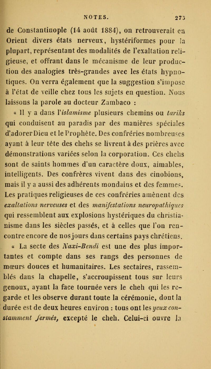 de Constantinople (14 août 1884), on retrouverait cri Orient divers états nerveux, hystériformcs pour la plupart, représentant des modalités de l'exaltation reli- gieuse, et offrant dans le mécanisme de leur produc- tion des analogies très-grandes avec les états hypno- tiques. On verra également que la suggestion s'impose à l'état de veille chez tous les sujets en question. Nous laissons la parole au docteur Zambaco : « 11 y a dans Xislamisme plusieurs chemins ou tariks qui conduisent au paradis par des manières spéciales d'adorer Dieu et le Prophète. Des confréries nombreuses ayant à leur tête des chehs se livrent à des prières avec démonstrations variées selon la corporation. Ces chehs sont de saints hommes d'un caractère doux, aimables, intelligents. Des confrères vivent dans des cinobions, mais il y a aussi des adhérents mondains et des femmes. Les pratiques religieuses de ces confréries amènent des exaltations nerveuses et des manifestations neuropathiques qui ressemblent aux explosions hystériques du christia- nisme dans les siècles passés, et à celles que Ton ren- contre encore de nos jours dans certains pays chrétiens. « La secte des Naxi-Bendi est une des plus impor- tantes et compte dans ses rangs des personnes de mœurs douces et humanitaires. Les sectaires, rassem- blés dans la chapelle, s'accroupissent tous sur leurs genoux, ayant la face tournée vers le cheh qui les re- garde et les observe durant toute la cérémonie, dont la durée est de deux heures environ : tous ont les yeux con- stamment fermés, excepté le cheh. Celui-ci ouvre la