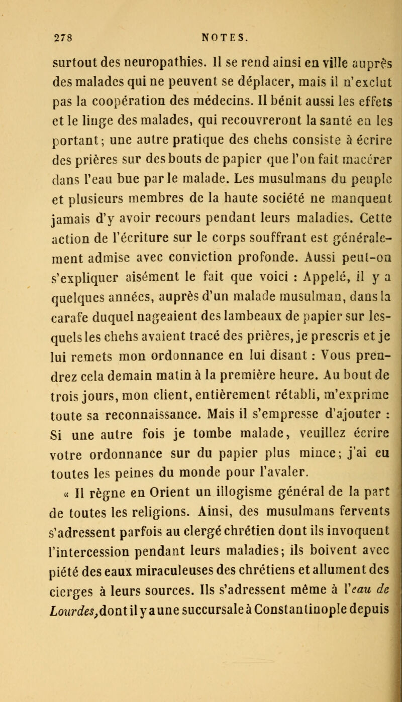 surtout des neuropathies. 11 se rend ainsi en ville auprès des malades qui ne peuvent se déplacer, mais il n'exclut pas la coopération des médecins. Il bénit aussi les effets et le linge des malades, qui recouvreront la santé ea les portant; une autre pratique des chehs consiste à écrire des prières sur des bouts de papier que Ton fait macérer dans l'eau bue parle malade. Les musulmans du peuple et plusieurs membres de la haute société ne manquent jamais d'y avoir recours pendant leurs maladies. Cette action de récriture sur le corps souffrant est générale- ment admise avec conviction profonde. Aussi peul-oa s'expliquer aisément le fait que voici : Appelé, il y a quelques années, auprès d'un malade musulman, dans la carafe duquel nageaient des lambeaux de papier sur les- quels les chehs avaient tracé des prières, je prescris et je lui remets mon ordonnance en lui disant : Vous pren- drez cela demain matin à la première heure. Au bout de trois jours, mon client, entièrement rétabli, m'exprime toute sa reconnaissance. Mais il s'empresse d'ajouter : Si une autre fois je tombe malade, veuillez écrire votre ordonnance sur du papier plus mince; j'ai eu toutes les peines du monde pour l'avaler. « Il règne en Orient un illogisme général de la part de toutes les religions. Ainsi, des musulmans fervents s'adressent parfois au clergé chrétien dont ils invoquent l'intercession pendant leurs maladies; ils boivent avec piété des eaux miraculeuses des chrétiens et allument des cierges à leurs sources. Ils s'adressent même à Veau de Lourdes,dont il y a une succursale à Constantinople depuis