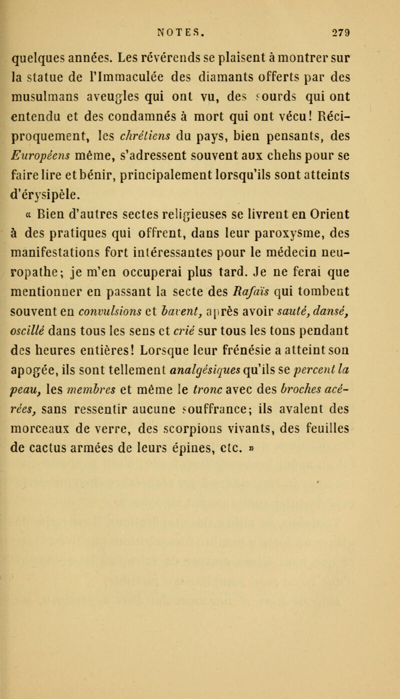quelques années. Les révérends se plaisent à montrer sur la statue de l'Immaculée des diamants offerts par des musulmans aveugles qui ont vu, des sourds qui ont entendu et des condamnés à mort qui ont vécu! Réci- proquement, les chrétiens du pays, bien pensants, des Européens même, s'adressent souvent aux chehs pour se faire lire et bénir, principalement lorsqu'ils sont atteints d'érysipèle. ce Bien d'autres sectes religieuses se livrent en Orient à des pratiques qui offrent, dans leur paroxysme, des manifestations fort intéressantes pour le médecin neu- ropathe; je m'en occuperai plus tard. Je ne ferai que mentionner en passant la secte des Rafàis qui tombent souvent en convulsions et bavent, après avoir sauté, dansé, oscillé dans tous les sens et crié sur tous les tons pendant des heures entières! Lorsque leur frénésie a atteint son apogée, ils sont tellement analgésiques qu'ils se percent la peau, les membres et même le tronc avec des broches acé- rées, sans ressentir aucune souffrance; ils avalent des morceaux de verre, des scorpions vivants, des feuilles de cactus armées de leurs épines, etc. »