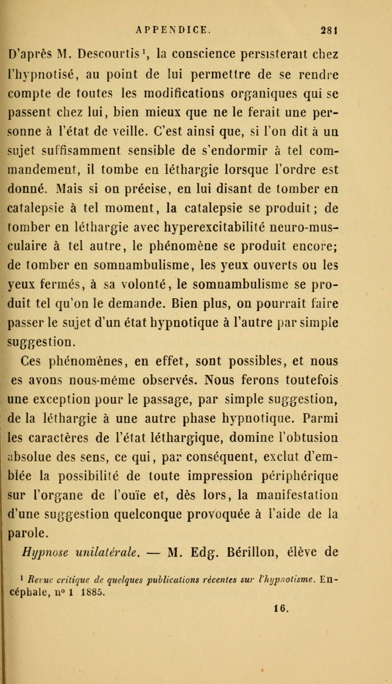 D'après M. Descourtis1, la conscience persisterait chez l'hypnotisé, au point de lui permettre de se rendre compte de toutes les modifications organiques qui se passent chez lui, bien mieux que ne le ferait une per- sonne à l'état de veille. C'est ainsi que, si Ton dit à un sujet suffisamment sensible de s'endormir à tel com- mandement, il tombe en léthargie lorsque l'ordre est donné. Mais si on précise, en lui disant de tomber en catalepsie à tel moment, la catalepsie se produit; de tomber en léthargie avec hyperexcitabilité neuro-mus- culaire à tel autre, le phénomène se produit encore; de tomber en somnambulisme, les yeux ouverts ou les yeux fermés, à sa volonté, le somnambulisme se pro- duit tel qu'on le demande. Bien plus, on pourrait faire passer le sujet d'un état hypnotique à l'autre par simple suggestion. Ces phénomènes, en effet, sont possibles, et nous es avons nous-même observés. Nous ferons toutefois une exception pour le passage, par simple suggestion, de la léthargie à une autre phase hypnotique. Parmi les caractères de l'état léthargique, domine l'obtusion absolue des sens, ce qui, par conséquent, exclut d'em- blée la possibilité de toute impression périphérique sur l'organe de l'ouïe et, dès lors, la manifestation d'une suggestion quelconque provoquée à l'aide de la parole. Hypnose unilatérale. — M. Edg. Bérillon, élève de 1 Revue critique de quelques publications récentes sur l'hypnotisme. En- céphale, ïl° 1 1885. 16.