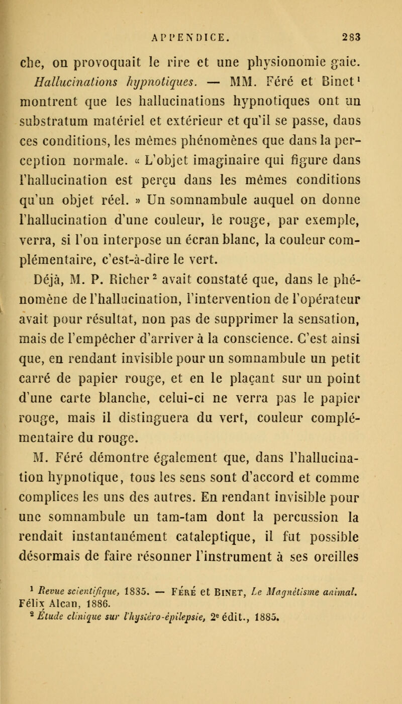 che, on provoquait le rire et une physionomie gaie. Hallucinations hypnotiques. — MM. Féré et Binet1 montrent que les hallucinations hypnotiques ont un substratum matériel et extérieur et qu'il se passe, daus ces conditions, les mêmes phénomènes que dans la per- ception normale. « L'objet imaginaire qui figure dans l'hallucination est perçu dans les mêmes conditions qu'un objet réel. » Un somnambule auquel on donne l'hallucination d'une couleur, le rouge, par exemple, verra, si Ton interpose un écran blanc, la couleur com- plémentaire, c'est-à-dire le vert. Déjà, M. P. Richer2 avait constaté que, dans le phé- nomène de l'hallucination, l'intervention de l'opérateur avait pour résultat, non pas de supprimer la sensation, mais de l'empêcher d'arriver à la conscience. C'est ainsi que, en rendant invisible pour un somnambule un petit carré de papier rouge, et en le plaçant sur un point d'une carte blanche, celui-ci ne verra pas le papier rouge, mais il distinguera du vert, couleur complé- mentaire du rouge. M. Féré démontre également que, dans l'hallucina- tion hypnotique, tous les sens sont d'accord et comme complices les uns des autres. En rendant invisible pour une somnambule un tam-tam dont la percussion la rendait instantanément cataleptique, il fut possible désormais de faire résonner l'instrument à ses oreilles 1 Revue scientifique, 1835. — FÉrÉ et BiNET, Le Magnétisme animal. Félix Alcan, 1886. 2 Etude clinique sur l'hysCéro-épilepsie, 2e édit., 1885.
