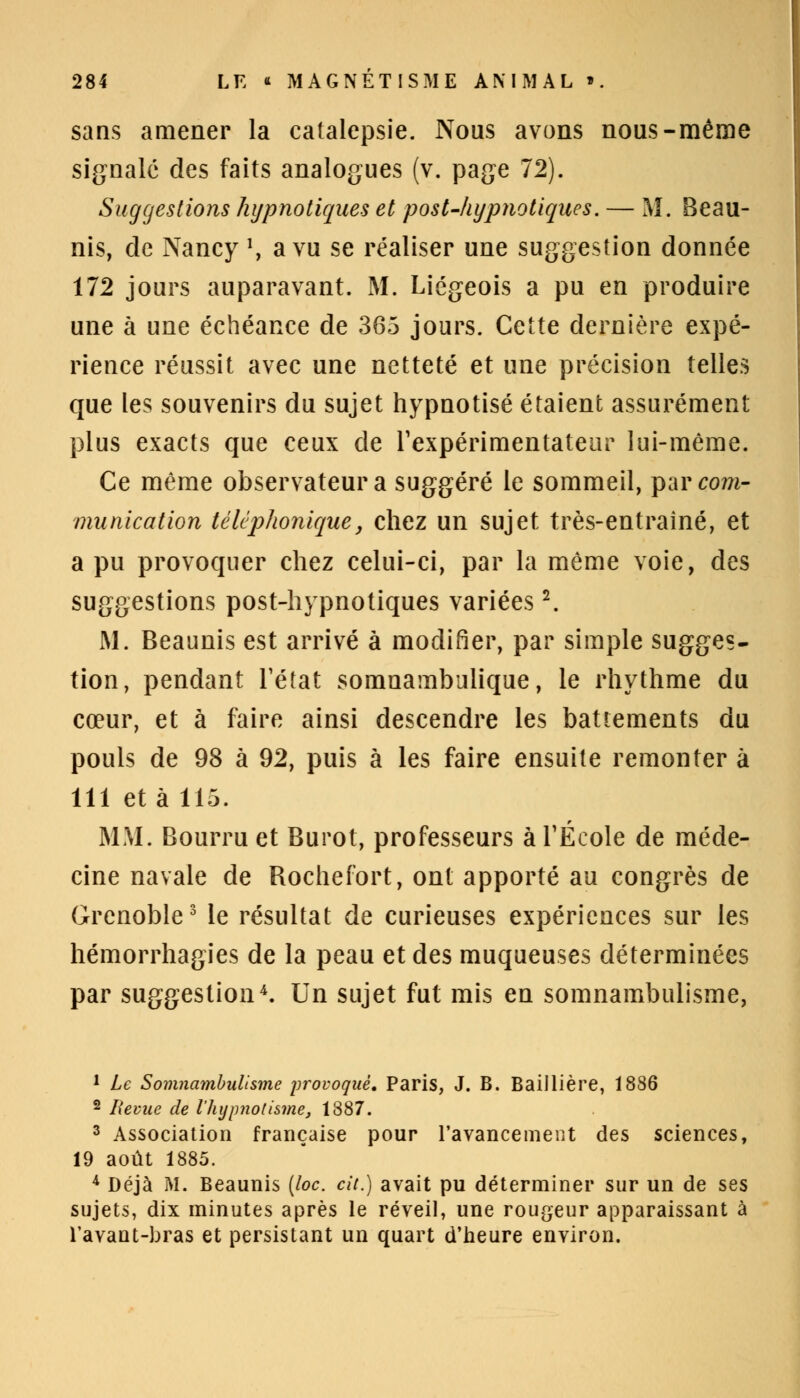 sans amener la catalepsie. Nous avons nous-même signale des faits analogues (v. page 72). Suggestions hypnotiques et post-hypnotiques. — M. Beau- nis, de Nancy *, a vu se réaliser une suggestion donnée 172 jours auparavant. M. Liégeois a pu en produire une à une échéance de 365 jours. Cette dernière expé- rience réussit avec une netteté et une précision telles que les souvenirs du sujet hypnotisé étaient assurément plus exacts que ceux de l'expérimentateur lui-même. Ce même observateur a suggéré le sommeil, par com- munication téléphoniquey chez un sujet très-entraîné, et a pu provoquer chez celui-ci, par la même voie, des suggestions post-hypnotiques variées2. M. Beaunis est arrivé à modifier, par simple sugges- tion, pendant l'état somnambulique, le rhythme du cœur, et à faire ainsi descendre les battements du pouls de 98 à 92, puis à les faire ensuite remonter à 111 et à 115. MM. Bourru et Burot, professeurs à l'École de méde- cine navale de Rochefort, ont apporté au congrès de Grenoble3 le résultat de curieuses expériences sur les hémorrhagies de la peau et des muqueuses déterminées par suggestion4. Un sujet fut mis en somnambulisme, 1 Le Somnambulisme provoqué, Paris, J. B. Baillière, 1886 2 Revue de l'hypnotisme, 1887. 3 Association française pour l'avancement des sciences, 19 août 1885. 4 Déjà M. Beaunis (loc. cit.) avait pu déterminer sur un de ses sujets, dix minutes après le réveil, une rougeur apparaissant à l'avant-bras et persistant un quart d'heure environ.